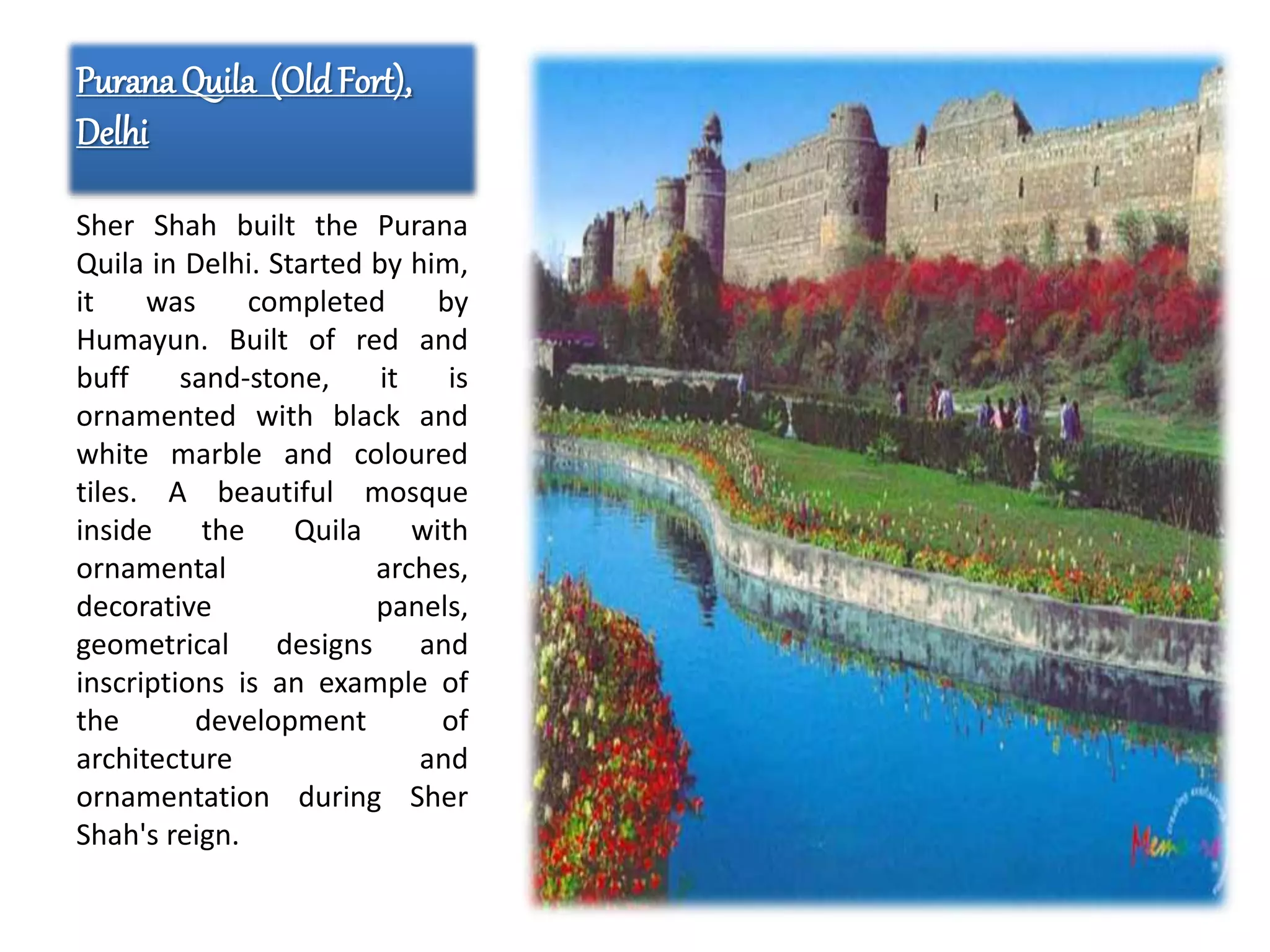 PuranaQuila (OldFort),
Delhi
Sher Shah built the Purana
Quila in Delhi. Started by him,
it was completed by
Humayun. Built of red and
buff sand-stone, it is
ornamented with black and
white marble and coloured
tiles. A beautiful mosque
inside the Quila with
ornamental arches,
decorative panels,
geometrical designs and
inscriptions is an example of
the development of
architecture and
ornamentation during Sher
Shah's reign.
 