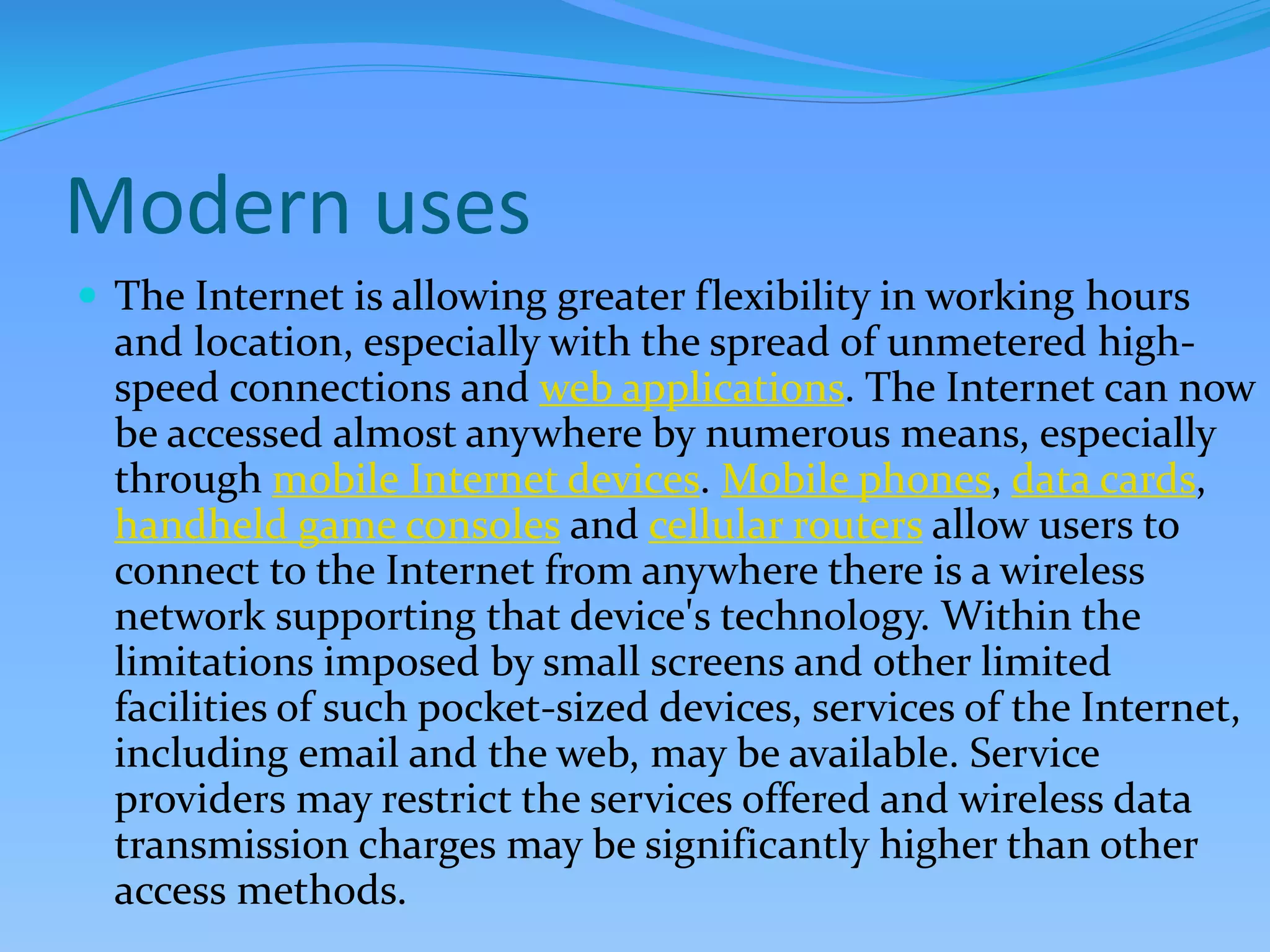 Modern uses
 The Internet is allowing greater flexibility in working hours
and location, especially with the spread of unmetered high-
speed connections and web applications. The Internet can now
be accessed almost anywhere by numerous means, especially
through mobile Internet devices. Mobile phones, data cards,
handheld game consoles and cellular routers allow users to
connect to the Internet from anywhere there is a wireless
network supporting that device's technology. Within the
limitations imposed by small screens and other limited
facilities of such pocket-sized devices, services of the Internet,
including email and the web, may be available. Service
providers may restrict the services offered and wireless data
transmission charges may be significantly higher than other
access methods.
 