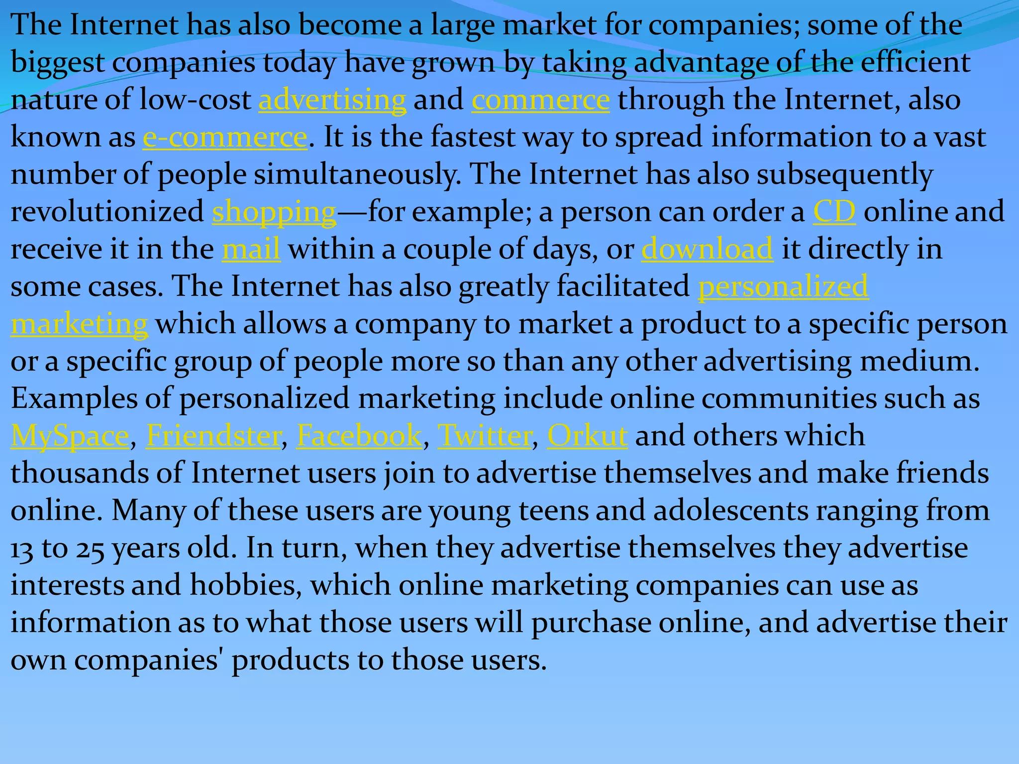The Internet has also become a large market for companies; some of the
biggest companies today have grown by taking advantage of the efficient
nature of low-cost advertising and commerce through the Internet, also
known as e-commerce. It is the fastest way to spread information to a vast
number of people simultaneously. The Internet has also subsequently
revolutionized shopping—for example; a person can order a CD online and
receive it in the mail within a couple of days, or download it directly in
some cases. The Internet has also greatly facilitated personalized
marketing which allows a company to market a product to a specific person
or a specific group of people more so than any other advertising medium.
Examples of personalized marketing include online communities such as
MySpace, Friendster, Facebook, Twitter, Orkut and others which
thousands of Internet users join to advertise themselves and make friends
online. Many of these users are young teens and adolescents ranging from
13 to 25 years old. In turn, when they advertise themselves they advertise
interests and hobbies, which online marketing companies can use as
information as to what those users will purchase online, and advertise their
own companies' products to those users.
 