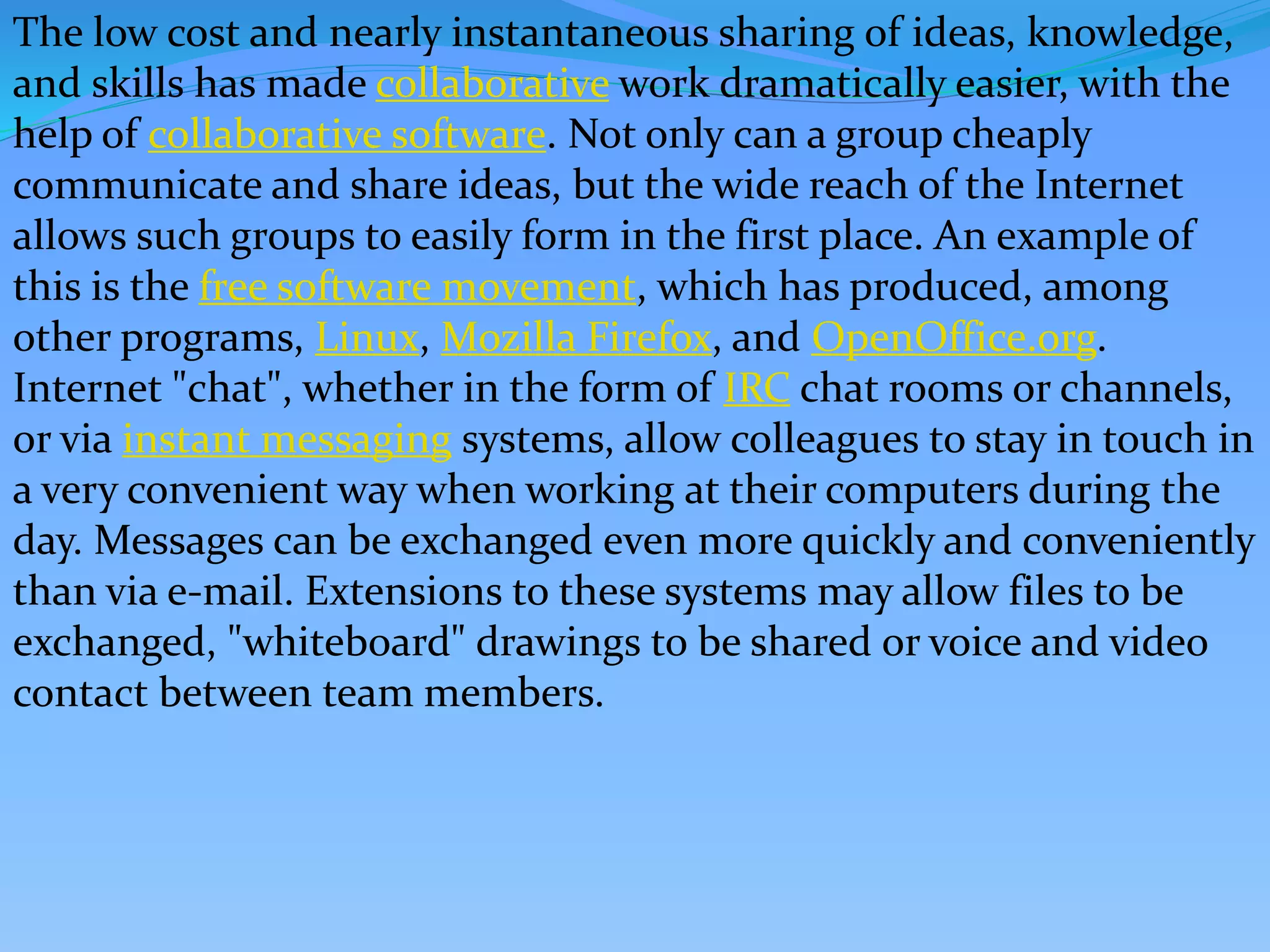 The low cost and nearly instantaneous sharing of ideas, knowledge,
and skills has made collaborative work dramatically easier, with the
help of collaborative software. Not only can a group cheaply
communicate and share ideas, but the wide reach of the Internet
allows such groups to easily form in the first place. An example of
this is the free software movement, which has produced, among
other programs, Linux, Mozilla Firefox, and OpenOffice.org.
Internet "chat", whether in the form of IRC chat rooms or channels,
or via instant messaging systems, allow colleagues to stay in touch in
a very convenient way when working at their computers during the
day. Messages can be exchanged even more quickly and conveniently
than via e-mail. Extensions to these systems may allow files to be
exchanged, "whiteboard" drawings to be shared or voice and video
contact between team members.
 
