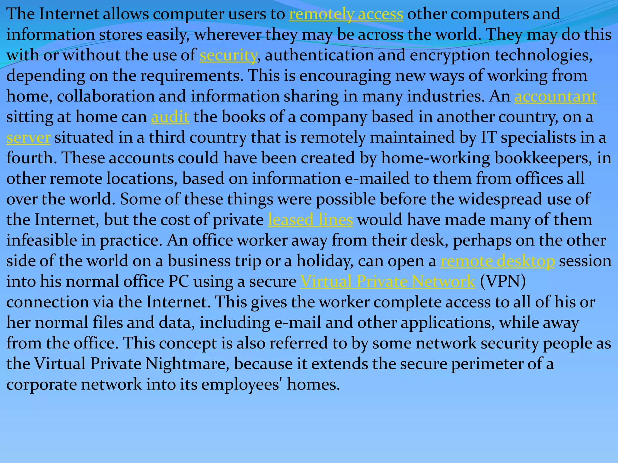 The Internet allows computer users to remotely access other computers and
information stores easily, wherever they may be across the world. They may do this
with or without the use of security, authentication and encryption technologies,
depending on the requirements. This is encouraging new ways of working from
home, collaboration and information sharing in many industries. An accountant
sitting at home can audit the books of a company based in another country, on a
server situated in a third country that is remotely maintained by IT specialists in a
fourth. These accounts could have been created by home-working bookkeepers, in
other remote locations, based on information e-mailed to them from offices all
over the world. Some of these things were possible before the widespread use of
the Internet, but the cost of private leased lines would have made many of them
infeasible in practice. An office worker away from their desk, perhaps on the other
side of the world on a business trip or a holiday, can open a remote desktop session
into his normal office PC using a secure Virtual Private Network (VPN)
connection via the Internet. This gives the worker complete access to all of his or
her normal files and data, including e-mail and other applications, while away
from the office. This concept is also referred to by some network security people as
the Virtual Private Nightmare, because it extends the secure perimeter of a
corporate network into its employees' homes.
 