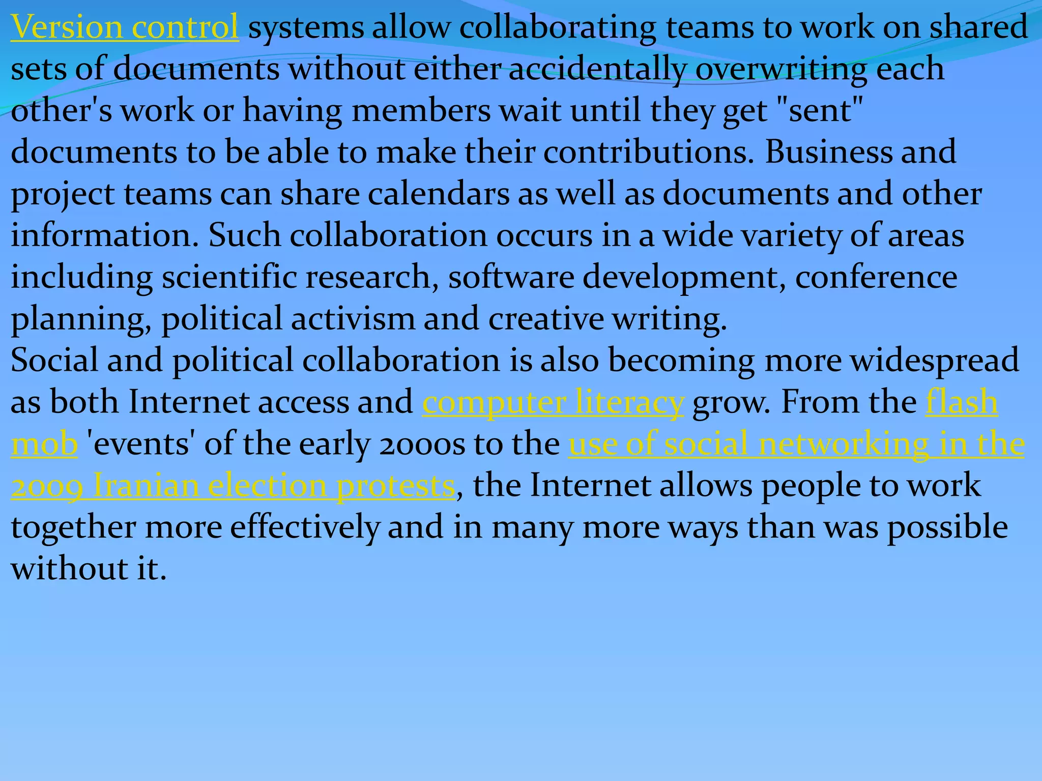Version control systems allow collaborating teams to work on shared
sets of documents without either accidentally overwriting each
other's work or having members wait until they get "sent"
documents to be able to make their contributions. Business and
project teams can share calendars as well as documents and other
information. Such collaboration occurs in a wide variety of areas
including scientific research, software development, conference
planning, political activism and creative writing.
Social and political collaboration is also becoming more widespread
as both Internet access and computer literacy grow. From the flash
mob 'events' of the early 2000s to the use of social networking in the
2009 Iranian election protests, the Internet allows people to work
together more effectively and in many more ways than was possible
without it.
 