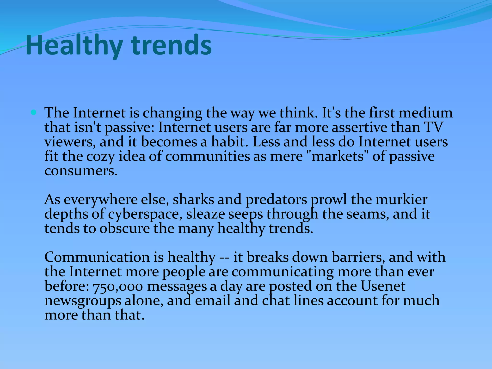 Healthy trends
 The Internet is changing the way we think. It's the first medium
that isn't passive: Internet users are far more assertive than TV
viewers, and it becomes a habit. Less and less do Internet users
fit the cozy idea of communities as mere "markets" of passive
consumers.
As everywhere else, sharks and predators prowl the murkier
depths of cyberspace, sleaze seeps through the seams, and it
tends to obscure the many healthy trends.
Communication is healthy -- it breaks down barriers, and with
the Internet more people are communicating more than ever
before: 750,000 messages a day are posted on the Usenet
newsgroups alone, and email and chat lines account for much
more than that.
 
