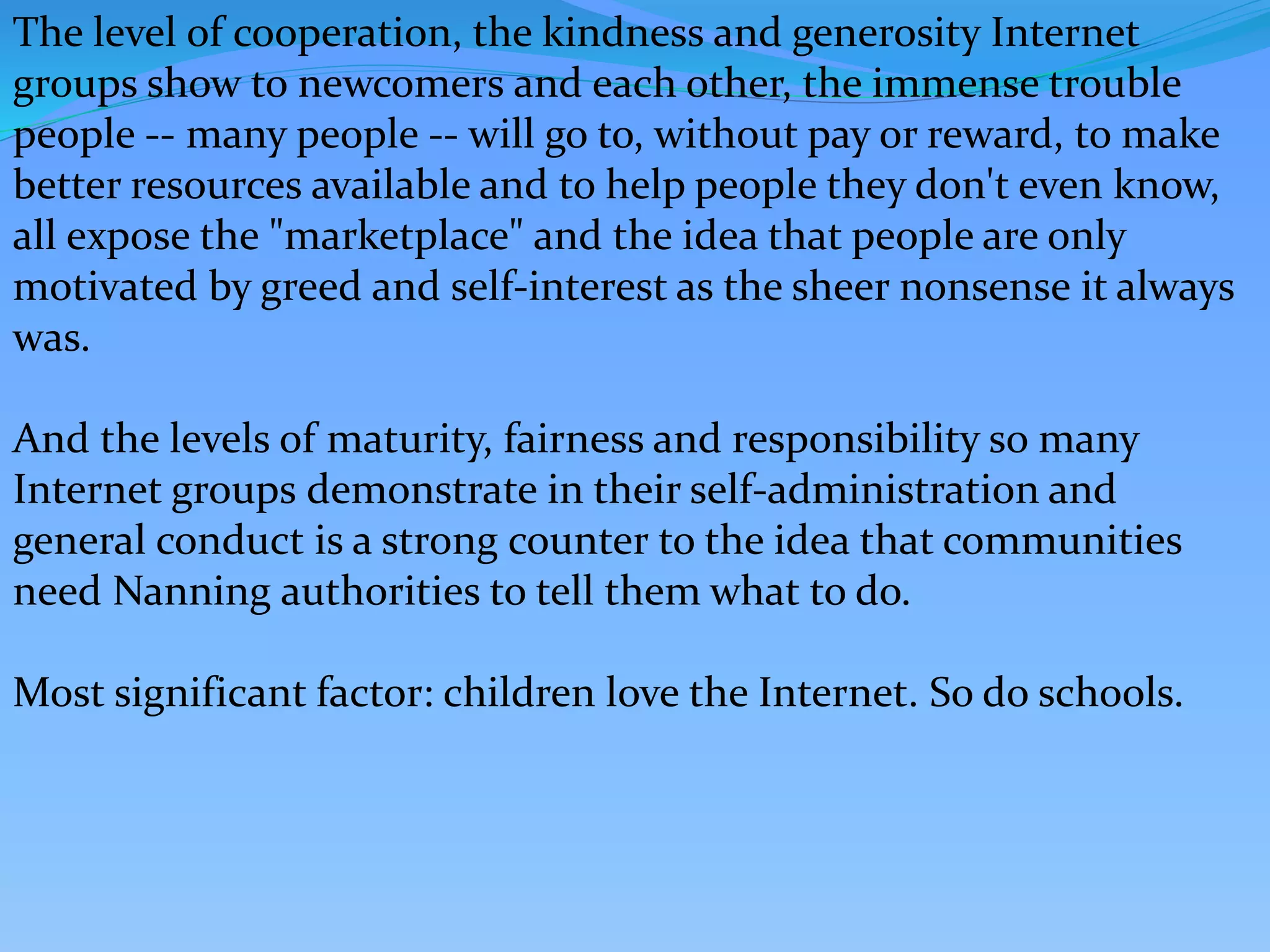 The level of cooperation, the kindness and generosity Internet
groups show to newcomers and each other, the immense trouble
people -- many people -- will go to, without pay or reward, to make
better resources available and to help people they don't even know,
all expose the "marketplace" and the idea that people are only
motivated by greed and self-interest as the sheer nonsense it always
was.
And the levels of maturity, fairness and responsibility so many
Internet groups demonstrate in their self-administration and
general conduct is a strong counter to the idea that communities
need Nanning authorities to tell them what to do.
Most significant factor: children love the Internet. So do schools.
 