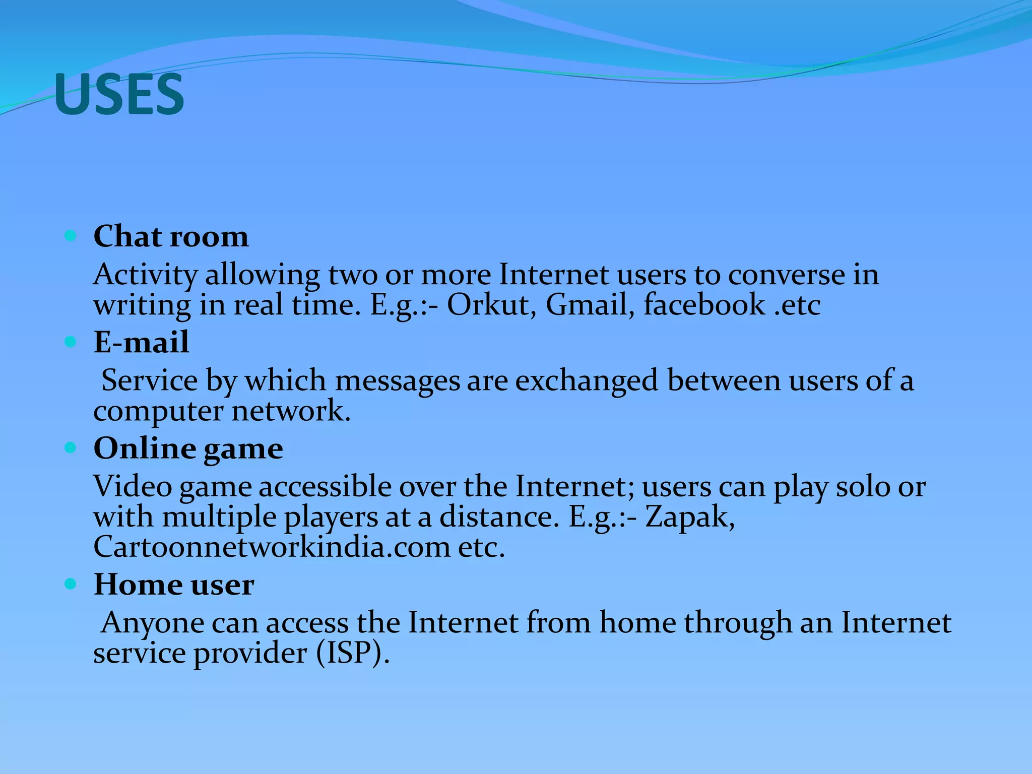 USES
 Chat room
Activity allowing two or more Internet users to converse in
writing in real time. E.g.:- Orkut, Gmail, facebook .etc
 E-mail
Service by which messages are exchanged between users of a
computer network.
 Online game
Video game accessible over the Internet; users can play solo or
with multiple players at a distance. E.g.:- Zapak,
Cartoonnetworkindia.com etc.
 Home user
Anyone can access the Internet from home through an Internet
service provider (ISP).
 