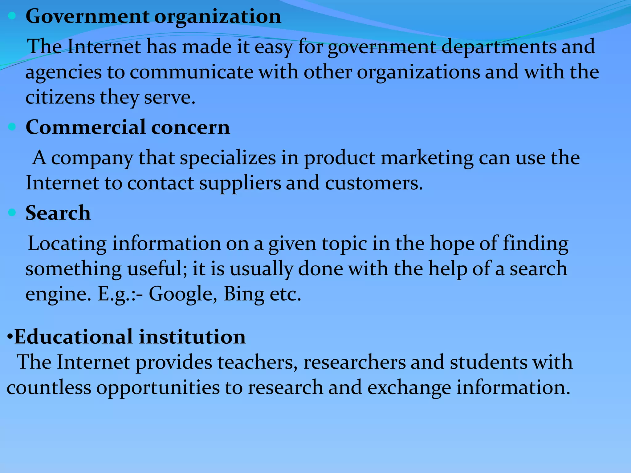  Government organization
The Internet has made it easy for government departments and
agencies to communicate with other organizations and with the
citizens they serve.
 Commercial concern
A company that specializes in product marketing can use the
Internet to contact suppliers and customers.
 Search
Locating information on a given topic in the hope of finding
something useful; it is usually done with the help of a search
engine. E.g.:- Google, Bing etc.
•Educational institution
The Internet provides teachers, researchers and students with
countless opportunities to research and exchange information.
 