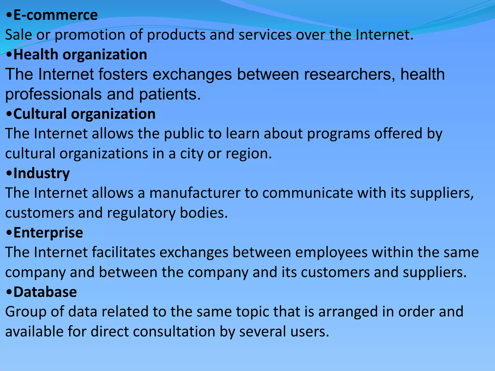 •E-commerce
Sale or promotion of products and services over the Internet.
•Health organization
The Internet fosters exchanges between researchers, health
professionals and patients.
•Cultural organization
The Internet allows the public to learn about programs offered by
cultural organizations in a city or region.
•Industry
The Internet allows a manufacturer to communicate with its suppliers,
customers and regulatory bodies.
•Enterprise
The Internet facilitates exchanges between employees within the same
company and between the company and its customers and suppliers.
•Database
Group of data related to the same topic that is arranged in order and
available for direct consultation by several users.
 