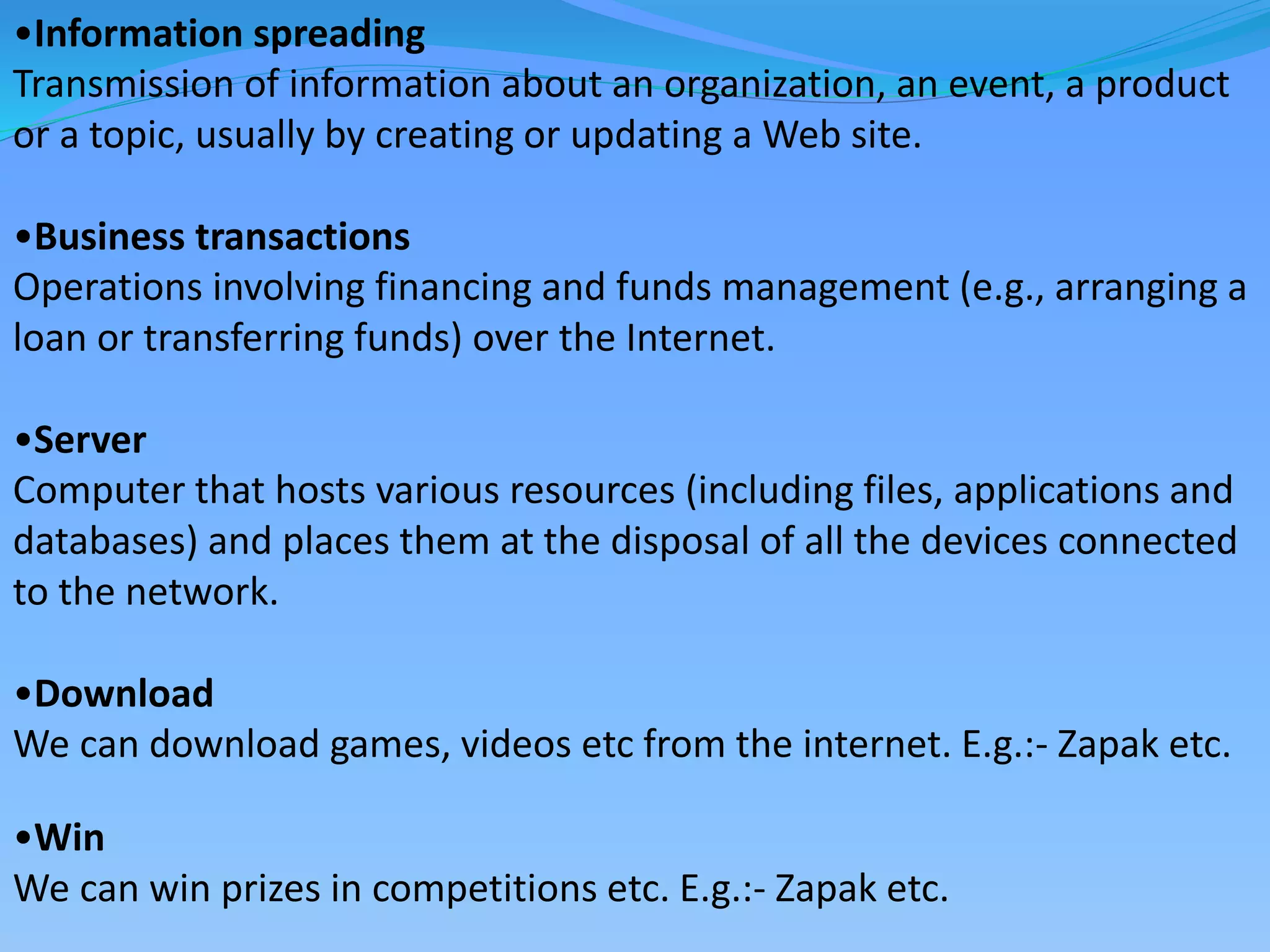 •Information spreading
Transmission of information about an organization, an event, a product
or a topic, usually by creating or updating a Web site.
•Business transactions
Operations involving financing and funds management (e.g., arranging a
loan or transferring funds) over the Internet.
•Server
Computer that hosts various resources (including files, applications and
databases) and places them at the disposal of all the devices connected
to the network.
•Download
We can download games, videos etc from the internet. E.g.:- Zapak etc.
•Win
We can win prizes in competitions etc. E.g.:- Zapak etc.
 