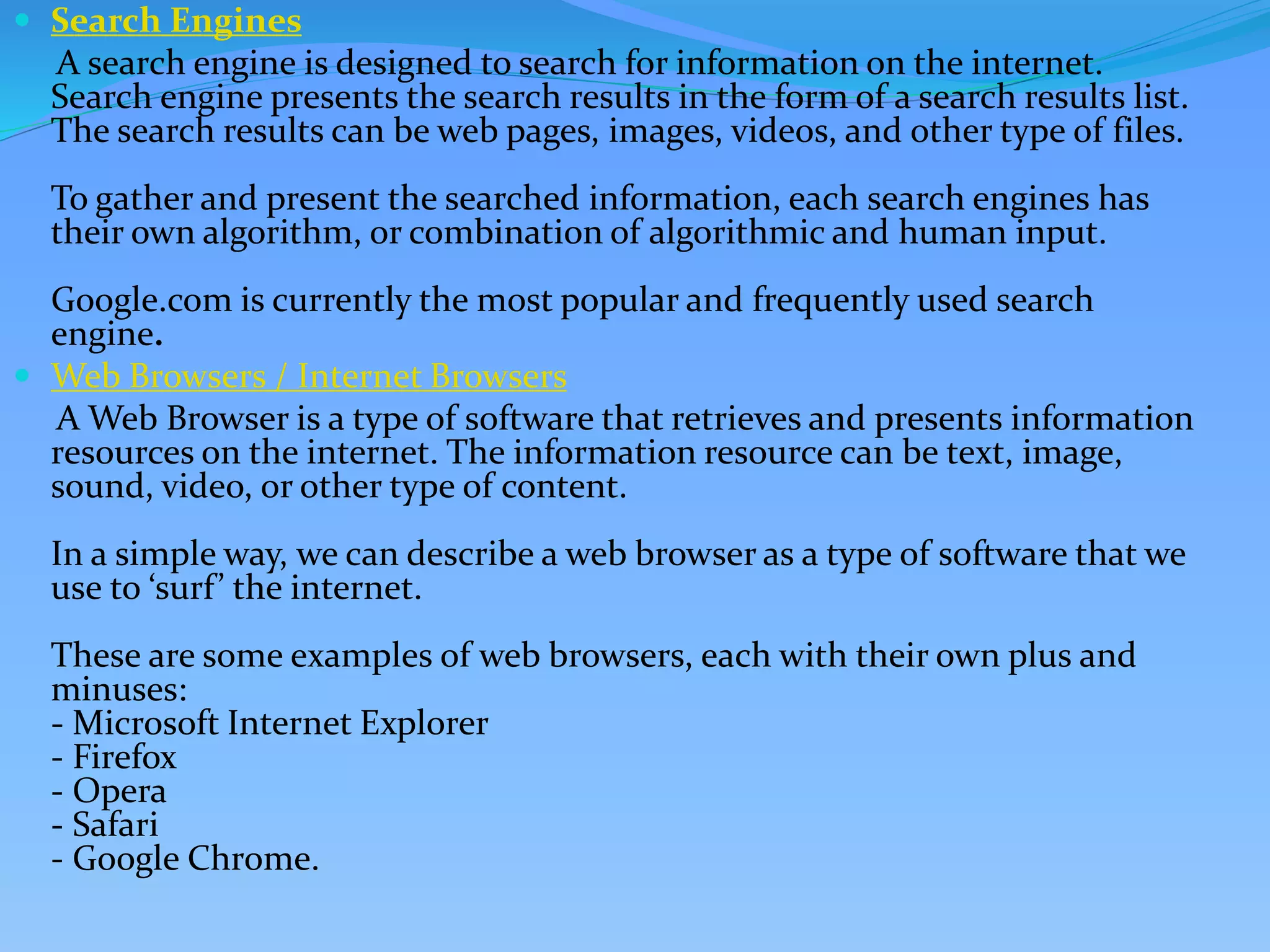  Search Engines
A search engine is designed to search for information on the internet.
Search engine presents the search results in the form of a search results list.
The search results can be web pages, images, videos, and other type of files.
To gather and present the searched information, each search engines has
their own algorithm, or combination of algorithmic and human input.
Google.com is currently the most popular and frequently used search
engine.
 Web Browsers / Internet Browsers
A Web Browser is a type of software that retrieves and presents information
resources on the internet. The information resource can be text, image,
sound, video, or other type of content.
In a simple way, we can describe a web browser as a type of software that we
use to ‘surf’ the internet.
These are some examples of web browsers, each with their own plus and
minuses:
- Microsoft Internet Explorer
- Firefox
- Opera
- Safari
- Google Chrome.
 