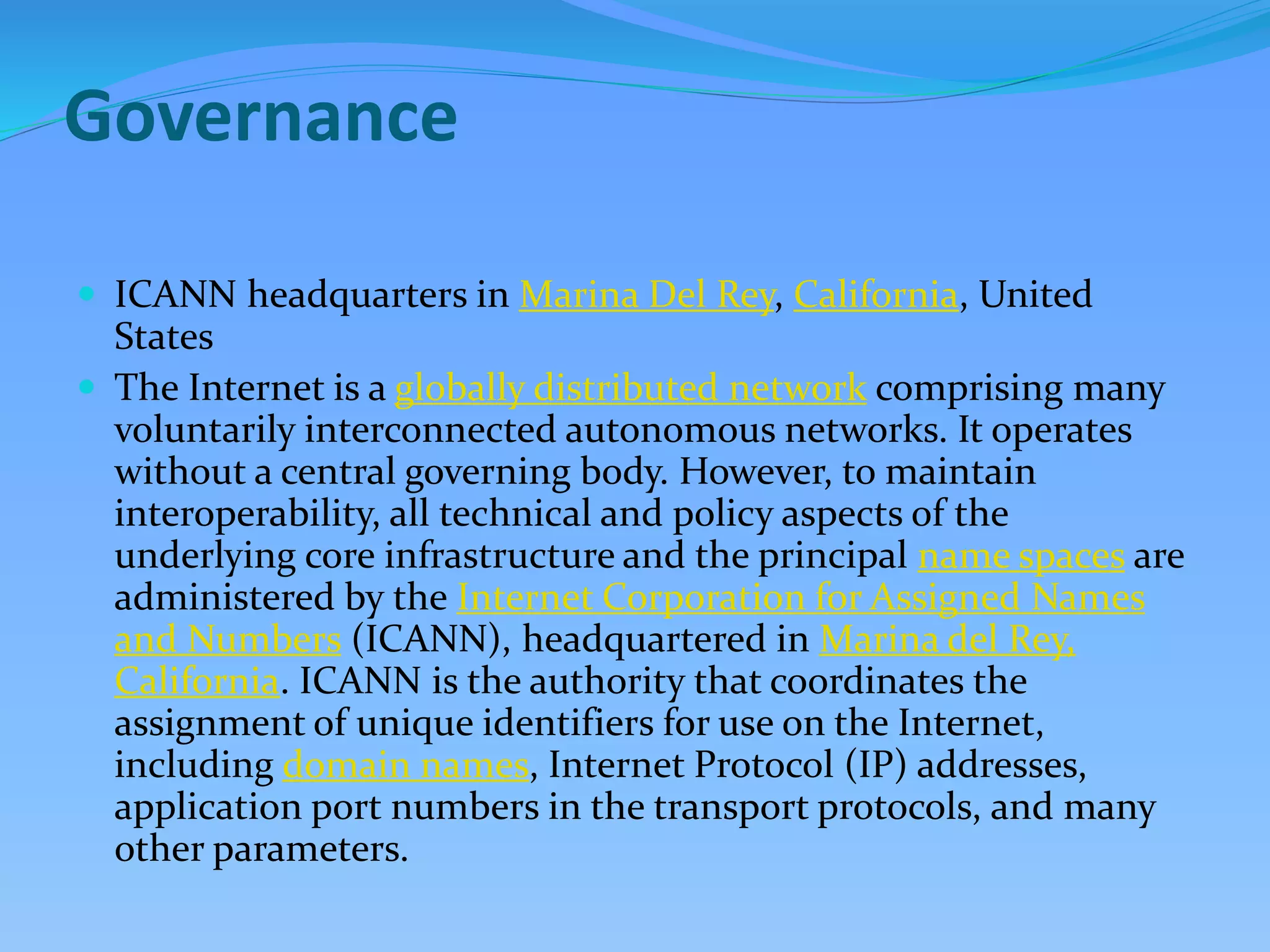 Governance
 ICANN headquarters in Marina Del Rey, California, United
States
 The Internet is a globally distributed network comprising many
voluntarily interconnected autonomous networks. It operates
without a central governing body. However, to maintain
interoperability, all technical and policy aspects of the
underlying core infrastructure and the principal name spaces are
administered by the Internet Corporation for Assigned Names
and Numbers (ICANN), headquartered in Marina del Rey,
California. ICANN is the authority that coordinates the
assignment of unique identifiers for use on the Internet,
including domain names, Internet Protocol (IP) addresses,
application port numbers in the transport protocols, and many
other parameters.
 