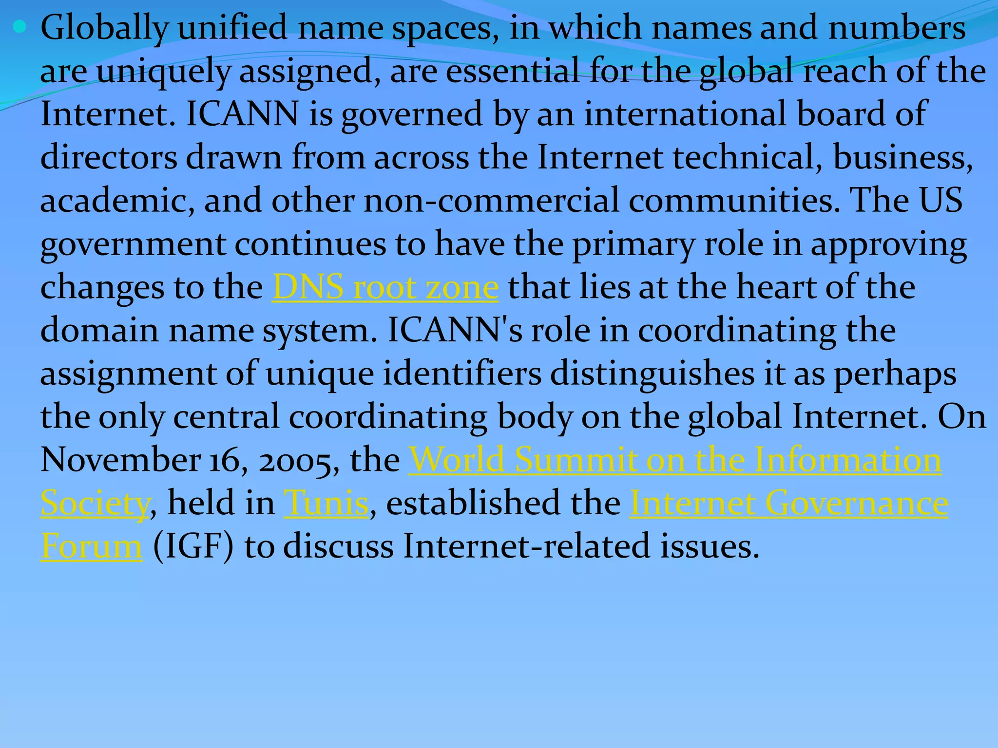  Globally unified name spaces, in which names and numbers
are uniquely assigned, are essential for the global reach of the
Internet. ICANN is governed by an international board of
directors drawn from across the Internet technical, business,
academic, and other non-commercial communities. The US
government continues to have the primary role in approving
changes to the DNS root zone that lies at the heart of the
domain name system. ICANN's role in coordinating the
assignment of unique identifiers distinguishes it as perhaps
the only central coordinating body on the global Internet. On
November 16, 2005, the World Summit on the Information
Society, held in Tunis, established the Internet Governance
Forum (IGF) to discuss Internet-related issues.
 