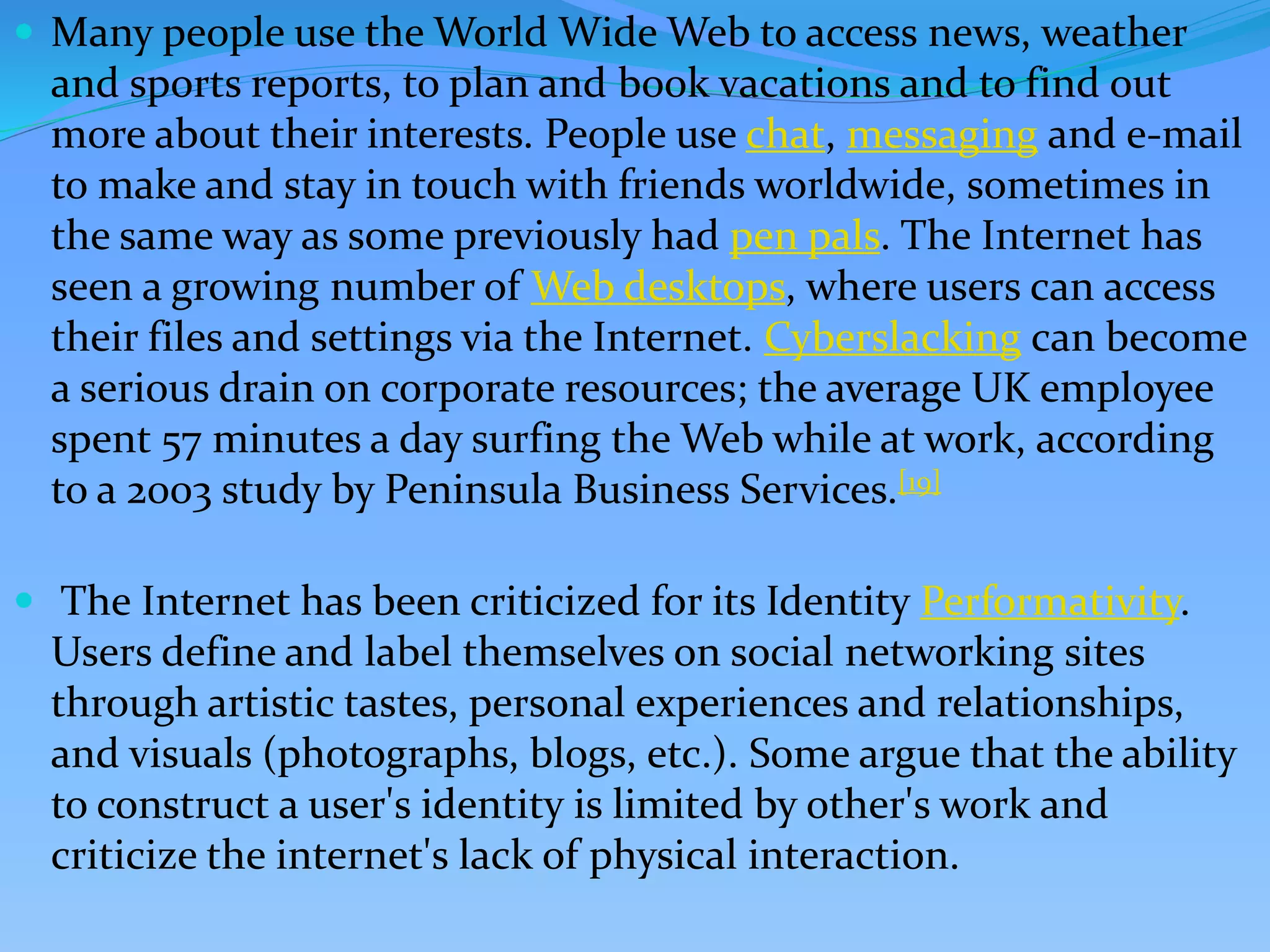  Many people use the World Wide Web to access news, weather
and sports reports, to plan and book vacations and to find out
more about their interests. People use chat, messaging and e-mail
to make and stay in touch with friends worldwide, sometimes in
the same way as some previously had pen pals. The Internet has
seen a growing number of Web desktops, where users can access
their files and settings via the Internet. Cyberslacking can become
a serious drain on corporate resources; the average UK employee
spent 57 minutes a day surfing the Web while at work, according
to a 2003 study by Peninsula Business Services.[19]
 The Internet has been criticized for its Identity Performativity.
Users define and label themselves on social networking sites
through artistic tastes, personal experiences and relationships,
and visuals (photographs, blogs, etc.). Some argue that the ability
to construct a user's identity is limited by other's work and
criticize the internet's lack of physical interaction.
 