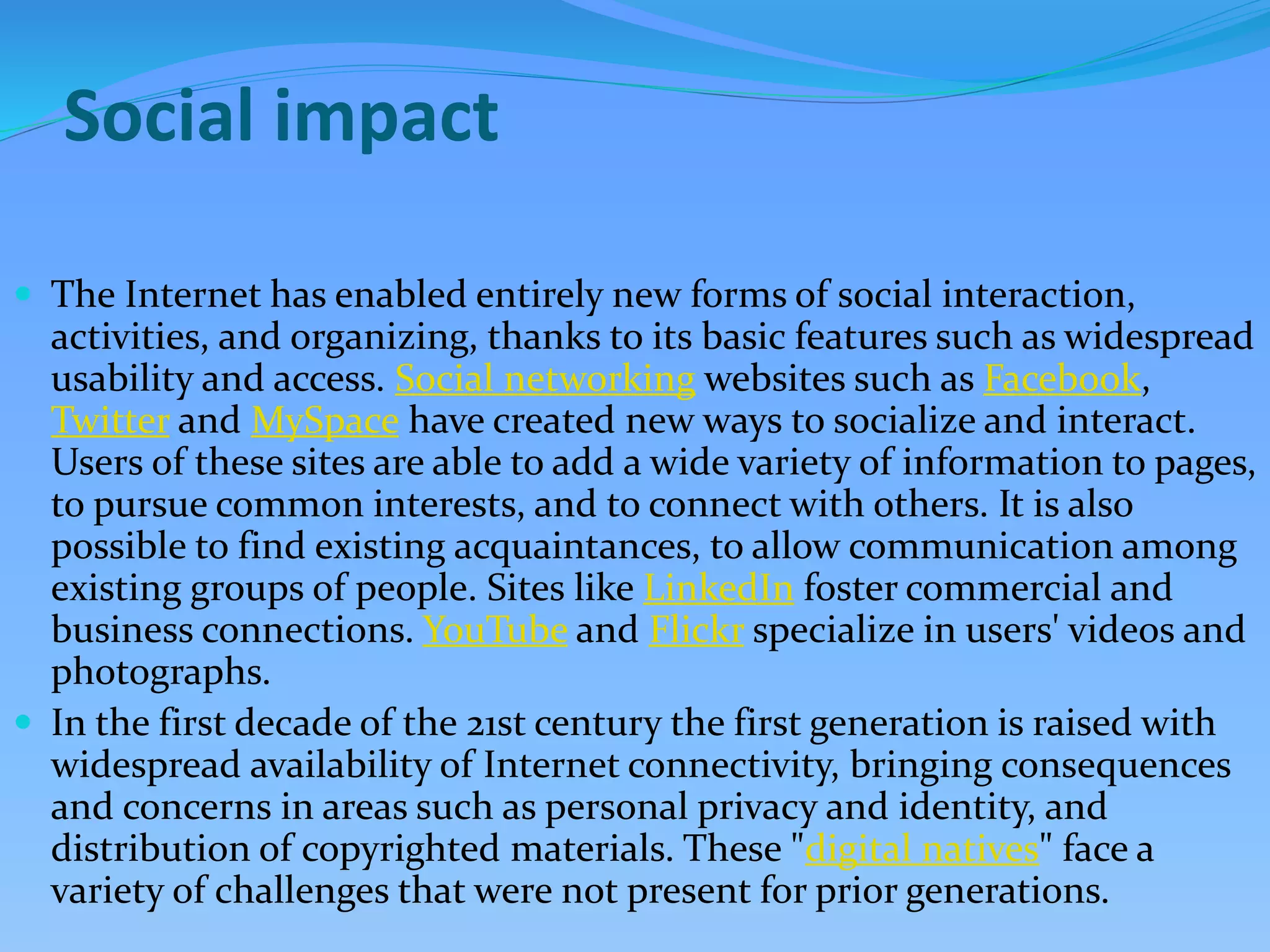 Social impact
 The Internet has enabled entirely new forms of social interaction,
activities, and organizing, thanks to its basic features such as widespread
usability and access. Social networking websites such as Facebook,
Twitter and MySpace have created new ways to socialize and interact.
Users of these sites are able to add a wide variety of information to pages,
to pursue common interests, and to connect with others. It is also
possible to find existing acquaintances, to allow communication among
existing groups of people. Sites like LinkedIn foster commercial and
business connections. YouTube and Flickr specialize in users' videos and
photographs.
 In the first decade of the 21st century the first generation is raised with
widespread availability of Internet connectivity, bringing consequences
and concerns in areas such as personal privacy and identity, and
distribution of copyrighted materials. These "digital natives" face a
variety of challenges that were not present for prior generations.
 