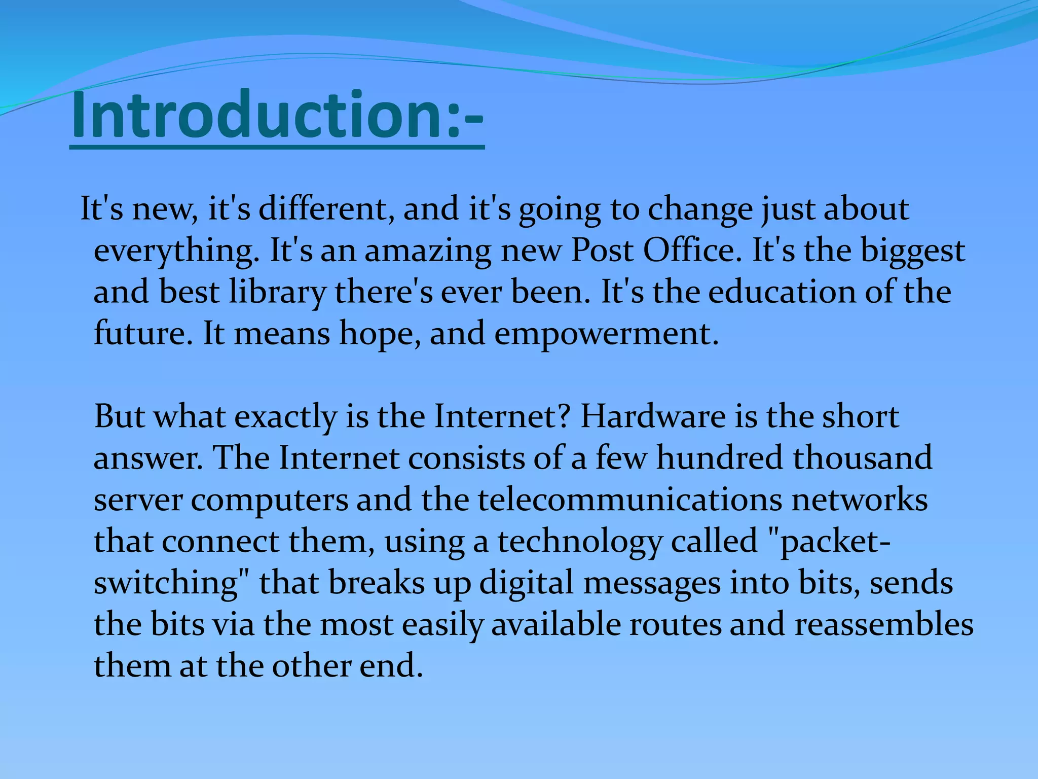 Introduction:-
It's new, it's different, and it's going to change just about
everything. It's an amazing new Post Office. It's the biggest
and best library there's ever been. It's the education of the
future. It means hope, and empowerment.
But what exactly is the Internet? Hardware is the short
answer. The Internet consists of a few hundred thousand
server computers and the telecommunications networks
that connect them, using a technology called "packet-
switching" that breaks up digital messages into bits, sends
the bits via the most easily available routes and reassembles
them at the other end.
 