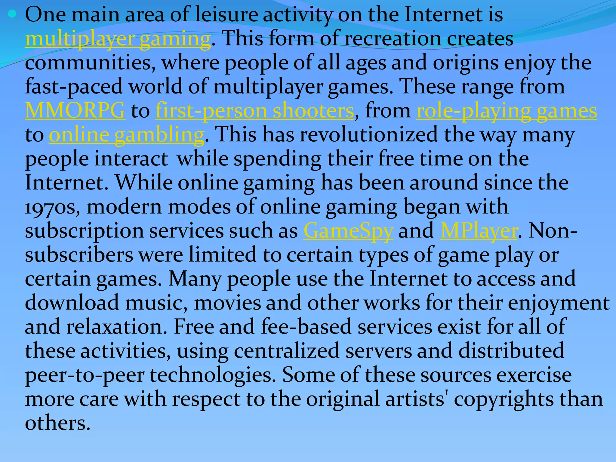  One main area of leisure activity on the Internet is
multiplayer gaming. This form of recreation creates
communities, where people of all ages and origins enjoy the
fast-paced world of multiplayer games. These range from
MMORPG to first-person shooters, from role-playing games
to online gambling. This has revolutionized the way many
people interact while spending their free time on the
Internet. While online gaming has been around since the
1970s, modern modes of online gaming began with
subscription services such as GameSpy and MPlayer. Non-
subscribers were limited to certain types of game play or
certain games. Many people use the Internet to access and
download music, movies and other works for their enjoyment
and relaxation. Free and fee-based services exist for all of
these activities, using centralized servers and distributed
peer-to-peer technologies. Some of these sources exercise
more care with respect to the original artists' copyrights than
others.
 