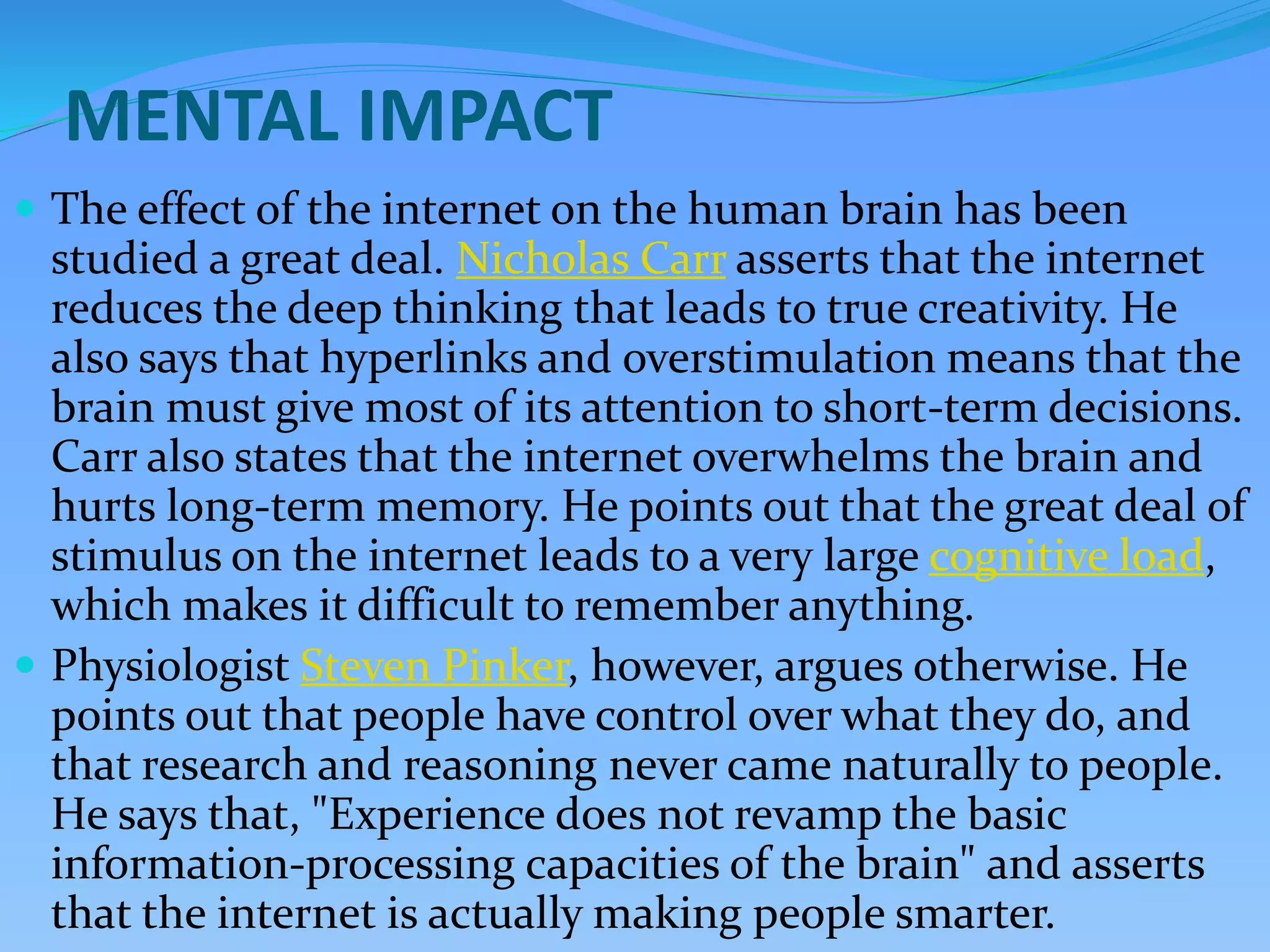 MENTAL IMPACT
 The effect of the internet on the human brain has been
studied a great deal. Nicholas Carr asserts that the internet
reduces the deep thinking that leads to true creativity. He
also says that hyperlinks and overstimulation means that the
brain must give most of its attention to short-term decisions.
Carr also states that the internet overwhelms the brain and
hurts long-term memory. He points out that the great deal of
stimulus on the internet leads to a very large cognitive load,
which makes it difficult to remember anything.
 Physiologist Steven Pinker, however, argues otherwise. He
points out that people have control over what they do, and
that research and reasoning never came naturally to people.
He says that, "Experience does not revamp the basic
information-processing capacities of the brain" and asserts
that the internet is actually making people smarter.
 
