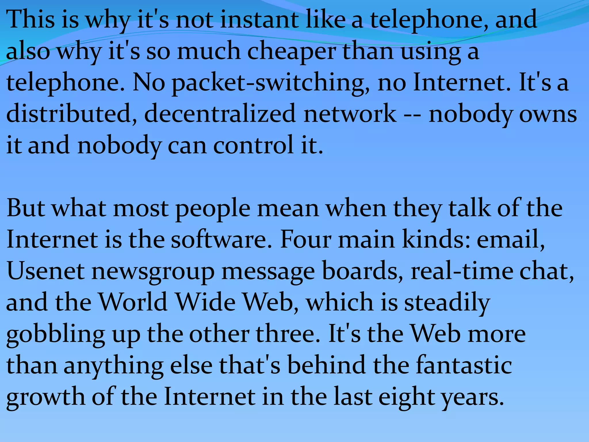 This is why it's not instant like a telephone, and
also why it's so much cheaper than using a
telephone. No packet-switching, no Internet. It's a
distributed, decentralized network -- nobody owns
it and nobody can control it.
But what most people mean when they talk of the
Internet is the software. Four main kinds: email,
Usenet newsgroup message boards, real-time chat,
and the World Wide Web, which is steadily
gobbling up the other three. It's the Web more
than anything else that's behind the fantastic
growth of the Internet in the last eight years.
 