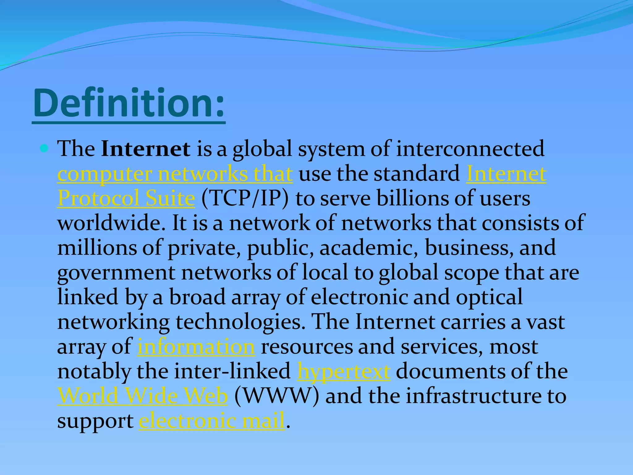 Definition:
 The Internet is a global system of interconnected
computer networks that use the standard Internet
Protocol Suite (TCP/IP) to serve billions of users
worldwide. It is a network of networks that consists of
millions of private, public, academic, business, and
government networks of local to global scope that are
linked by a broad array of electronic and optical
networking technologies. The Internet carries a vast
array of information resources and services, most
notably the inter-linked hypertext documents of the
World Wide Web (WWW) and the infrastructure to
support electronic mail.
 