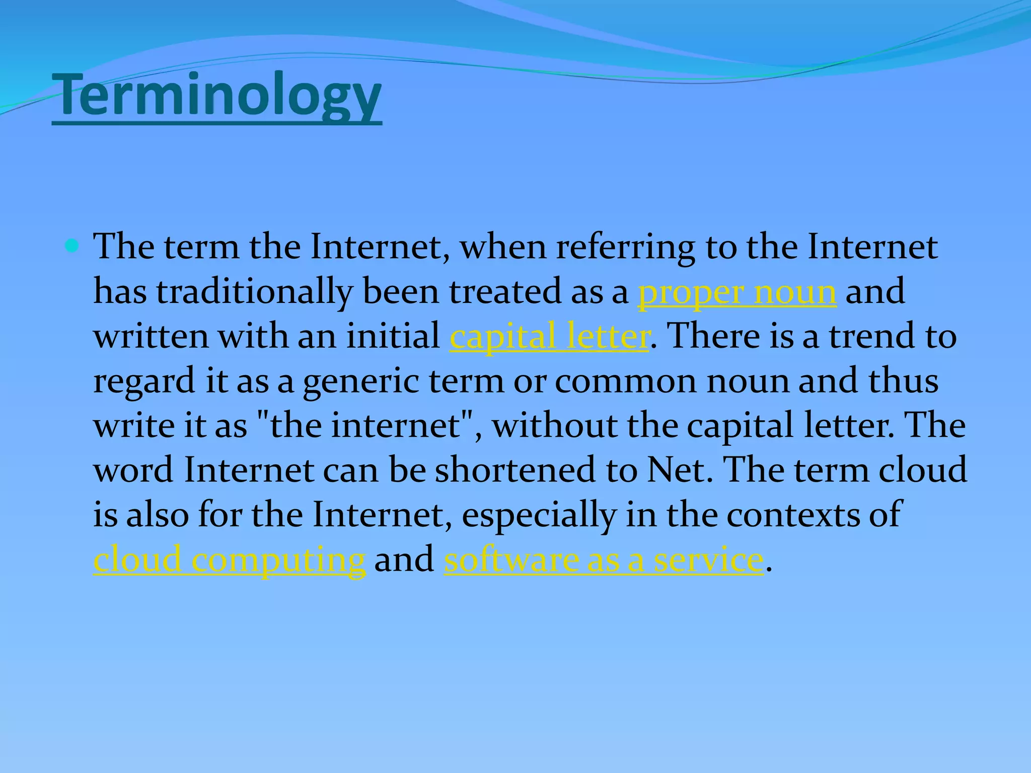 Terminology
 The term the Internet, when referring to the Internet
has traditionally been treated as a proper noun and
written with an initial capital letter. There is a trend to
regard it as a generic term or common noun and thus
write it as "the internet", without the capital letter. The
word Internet can be shortened to Net. The term cloud
is also for the Internet, especially in the contexts of
cloud computing and software as a service.
 
