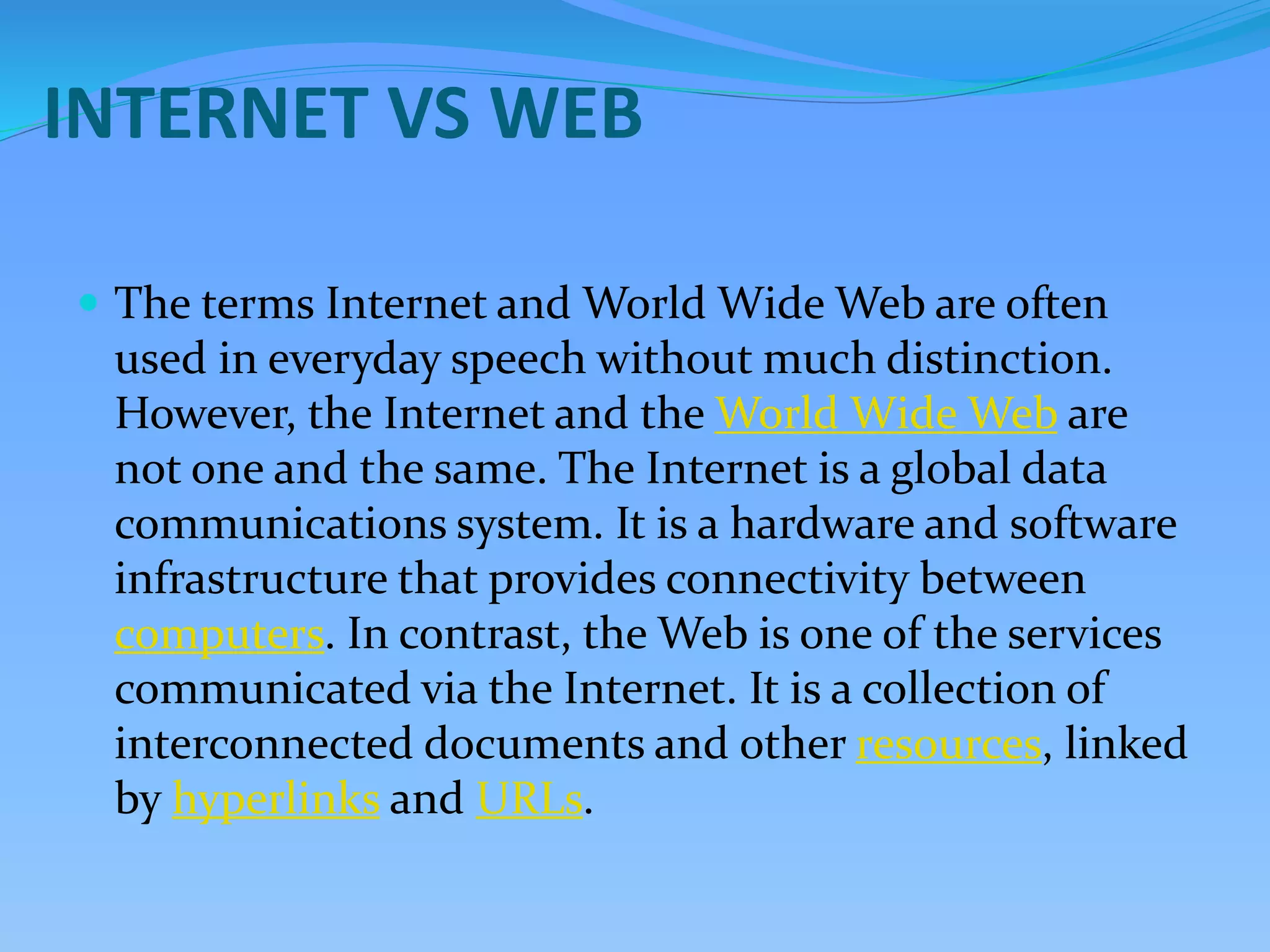 INTERNET VS WEB
 The terms Internet and World Wide Web are often
used in everyday speech without much distinction.
However, the Internet and the World Wide Web are
not one and the same. The Internet is a global data
communications system. It is a hardware and software
infrastructure that provides connectivity between
computers. In contrast, the Web is one of the services
communicated via the Internet. It is a collection of
interconnected documents and other resources, linked
by hyperlinks and URLs.
 
