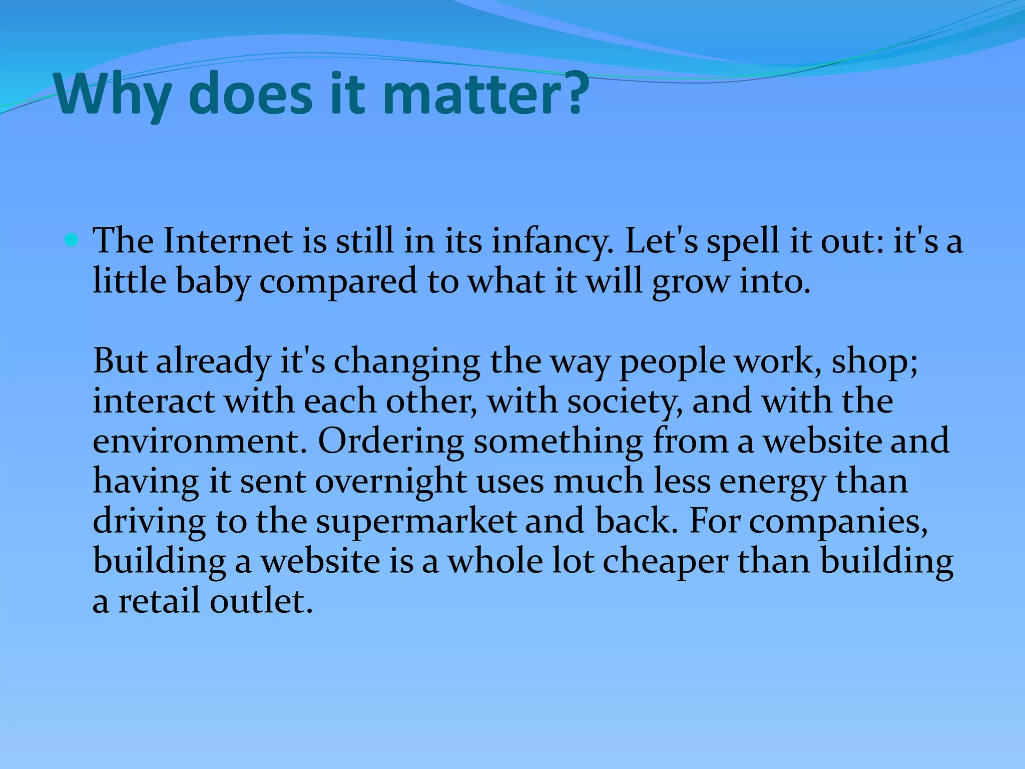 Why does it matter?
 The Internet is still in its infancy. Let's spell it out: it's a
little baby compared to what it will grow into.
But already it's changing the way people work, shop;
interact with each other, with society, and with the
environment. Ordering something from a website and
having it sent overnight uses much less energy than
driving to the supermarket and back. For companies,
building a website is a whole lot cheaper than building
a retail outlet.
 