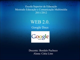 WEB 2.0. Google Docs Escola Superior de Educação Mestrado Educação e Comunicação Multimédia 2011/2012 Docente: Bordalo Pacheco Aluna: Cátia Lino 