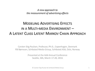 A new approach to
the measurement of advertising effects
MODELING ADVERTISING EFFECTS
IN A MULTI-MEDIA ENVIRONMENT –
A LATENT CLASS LATENT MARKOV CHAIN APPROACH
Carsten Stig Poulsen, Professor, Ph.D., Copenhagen, Denmark
Pål Børresen, Schibsted Media Group, Schibsted ASA, Oslo, Norway
Presented at the AAA Annual Conference
Seattle, WA, March 17-20, 2016
1© Carsten Stig Poulsen & Schibsted Media Group
 