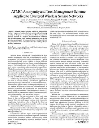 ACEEE Int. J. on Network Security , Vol. 03, No. 04, Oct 2012

ATMC: Anonymity and Trust Management Scheme
Applied to Clustered Wireless Sensor Networks
Shaila K1*, Sivasankari H1, S H Manjula1, Venugopal K R1 and L M Patnaik 2
1*

Department of Computer Engineering, University Visvesvaraya College of Engineering,
Bangalore University, Bangalore, India
E-mail: shailak17@gmail.com
2
Honorary Professor, Indian Institute of Science, Bangalore, India

Abstract—Wireless Sensor Networks consists of sensor nodes
that are capable of sensing the information and maintaining
security. In this paper, an Anonymity and Trust Management
Scheme applied to Clustered Wireless Sensor Networks
(ATMC) is proposed which enhances the security level. It also
provides a stable path for communication. It is observed that
the performance of the network is better than existing schemes
through simulation.
Index Terms— Anonymity, Cluster head, Trust value, subrange
values, Wireless Sensor Networks

I. INTRODUCTION
Wireless Sensor Network (WSNs) consists of a large
number of tiny sensor nodes that are equipped with sensing,
processing and communicating components. WSNs
applications include target tracking in battle field and
environmental monitoring etc.. Sensor networks face many
security challenges because of their inherent limitations in
their energy, computation and communication capabilities.
The deployment nature of sensor networks makes them more
vulnerable to various attacks. Sensor networks are deployed
in unattended and physically insecure environment,
presenting the added risk of physical attack. Thus, providing
security to WSNs becomes very important.
Traditionally, cryptography and authentication approach
are used to provide security. Conventional approach of
providing security is not sufficient for autonomous network,
so trust based approaches are used for providing security to
the network. In order to evaluate the trustworthiness it is
essential to establish the co-operation and trust between
sensor nodes. Group-based Trust Management Scheme [1]
uses Hybrid Trust Management and works on two topologies:
intra-group topology and inter-group topology.
Motivation : During processing of data, each node
forwards the trust of its neighbors to cluster head upon
request. When sink sends request to cluster head, it transmits
neighboring clusters trust value to the sink. So, there is a
possibility of adversary performing traffic analysis during
the communication between sensor nodes.
Hence, security level has to be enhanced by incorporating
identity anonymity feature to the existing Group-based Trust
Management Scheme.
Contribution : In this paper, we have proposed an
Anonymity based Trust Management algorithm to establish
and maintain trust values between communicating sensor
nodes. In identity anonymity, identity of the sensor nodes is
18
© 2012 ACEEE
DOI: 01.IJNS.3.4.1092

hidden from the compromised sensor nodes while calculating
the trust values. The adversary cannot predict other
subranges of the sensor node and hence enhances the
security in WSNs.
II. LITERATURE SURVEY
Riaz et al., [2] proposed Group-based Trust Management
Scheme which calculates trust for group of sensor nodes in
each cluster. It works on intra-group topology using
distributed trust management approach and inter-group
topology using centralized trust management approach.
Garth et al., [3] have proposed distributed trust-based
framework and a mechanism to select the trustworthy cluster
head from each cluster. Each node has a watchdog mechanism
that allows it to monitor network events of other nodes. Using
the information obtained through monitoring, enables the
nodes to compute and store trust levels. It uses direct and
indirect information coming from trusted nodes. Trust is
calculated based on the parameters such as average packet
drop rate, data packet and control packet. Each node holds
the trust value of all its neighboring nodes and sends trust
levels to cluster head upon request. Since trust calculation is
not based on second hand information, it reduces effect of
bad-mouthing. Further, reputation-based trust framework for
WSNs is proposed in [4], which prevents the election of
compromised or malicious nodes as cluster heads, through
trust based decision making. It describes the secure cluster
formation algorithm to establish trusted clusters through predistributed keys. It employs Beta distribution function in
modeling reputation between two nodes. Reputation and trust
is built over time and allow continuation of trusted cluster
heads election.
Karthik et al., [5], compares various trust management
Techniques for high trust values in WSNs. The trust values
are maintained based on the various processes like trust
establishment, trust propagation, trust metrics and Group
Based Trust Management Schemes. Efthimia et al., [6]
propose Certificate-based approach mechanism for
deployment knowledge on the trust relationships within a
network and Behavior-based trust model views trust as the
level of positive cooperation between neighboring nodes in
a network.
Krasniewski et al., proposed TIBFIT protocol in [7], which
determines event and location in the presence of failure of
sensor nodes, coupled with diagnosis and isolation of faulty
or malicious nodes. All nodes in the network are grouped

 