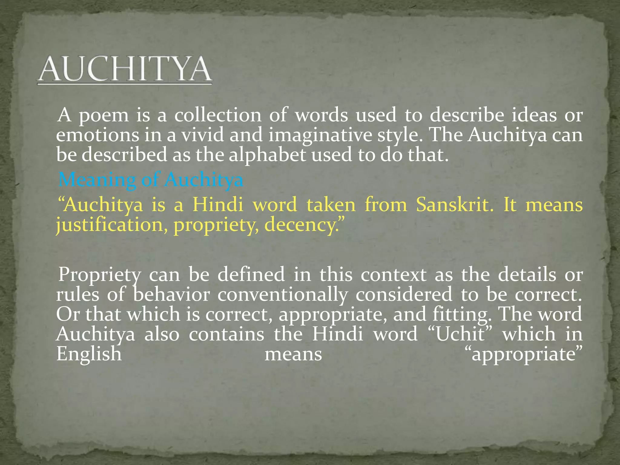 A poem is a collection of words used to describe ideas or
emotions in a vivid and imaginative style. The Auchitya can
be described as the alphabet used to do that.
Meaning of Auchitya
“Auchitya is a Hindi word taken from Sanskrit. It means
justification, propriety, decency.”
Propriety can be defined in this context as the details or
rules of behavior conventionally considered to be correct.
Or that which is correct, appropriate, and fitting. The word
Auchitya also contains the Hindi word “Uchit” which in
English means “appropriate”
 