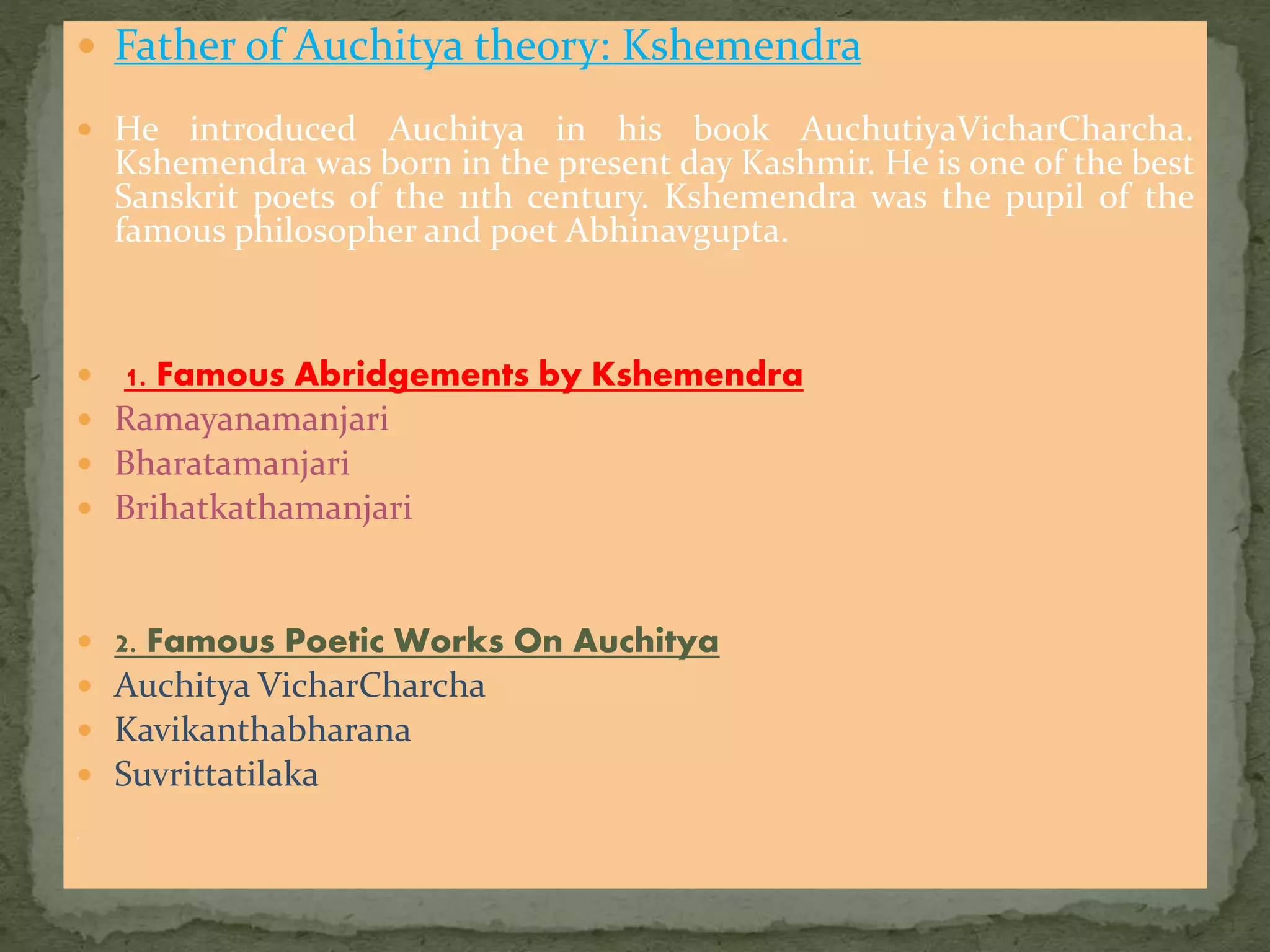  Father of Auchitya theory: Kshemendra
 He introduced Auchitya in his book AuchutiyaVicharCharcha.
Kshemendra was born in the present day Kashmir. He is one of the best
Sanskrit poets of the 11th century. Kshemendra was the pupil of the
famous philosopher and poet Abhinavgupta.
 1. Famous Abridgements by Kshemendra
 Ramayanamanjari
 Bharatamanjari
 Brihatkathamanjari
 2. Famous Poetic Works On Auchitya
 Auchitya VicharCharcha
 Kavikanthabharana
 Suvrittatilaka
.
 