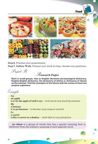 Food
111
Step 6. Practise your presentation.
Step 7. Gallery Walk. Present your work in class. Answer any questions.
Project B.
Research Paper
Work in small groups. Use an English-Ukrainian phraseological dictionary,
English-English dictionary, the dictionary of idioms or dictionary of idioms
on the Internet. Find the examples of the idioms with the names of food and
prepare a glossary.
Example:
Aa
an apple
to be the apple of smb’s eye – to be loved very much by someone
Bb
a banana
to go bananas – to become very crazy or excited
Cc
a carrot
like a carrot to a donkey – smth that is very attractive
An idiom is a group of words that has a special meaning that is
different from the ordinary meaning of each separate word.
 