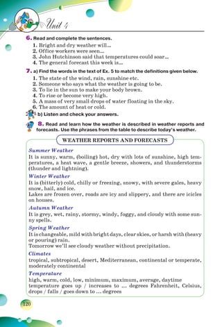 120
Unit 4
6. Read and complete the sentences.
1. Bright and dry weather will…
2. Office workers were seen…
3. John Hutchinson said that temperatures could soar…
4. The general forecast this week is…
7. a) Find the words in the text of Ex. 5 to match the definitions given below.
1. The state of the wind, rain, sunshine etc.
2. Someone who says what the weather is going to be.
3. To lie in the sun to make your body brown.
4. To rise or become very high.
5. A mass of very small drops of water floating in the sky.
6. The amount of heat or cold.
b) Listen and check your answers.
8. Read and learn how the weather is described in weather reports and
forecasts. Use the phrases from the table to describe today’s weather.
WEATHER REPORTS AND FORECASTS
Summer Weather
It is sunny, warm, (boiling) hot, dry with lots of sunshine, high tem-
peratures, a heat wave, a gentle breeze, showers, and thunderstorms
(thunder and lightning).
Winter Weather
It is (bitterly) cold, chilly or freezing, snowy, with severe gales, heavy
snow, hail, and ice.
Lakes are frozen over, roads are icy and slippery, and there are icicles
on houses.
Autumn Weather
It is grey, wet, rainy, stormy, windy, foggy, and cloudy with some sun-
ny spells.
Spring Weather
It is changeable, mild with bright days, clear skies, or harsh with (heavy
or pouring) rain.
Tomorrow we’ll see cloudy weather without precipitation.
Climates
tropical, subtropical, desert, Mediterranean, continental or temperate,
moderately continental
Temperature
high, warm, cold, low, minimum, maximum, average, daytime
temperature goes up / increases to ... degrees Fahrenheit, Celsius,
drops / falls / goes down to ... degrees
 