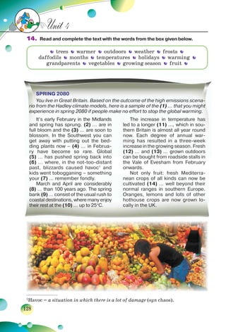 128
Unit 4
14. Read and complete the text with the words from the box given below.
trees warmer outdoors weather frosts
daffodils months temperatures holidays warming
grandparents vegetables growing season fruit
SPRING 2080
You live in Great Britain. Based on the outcome of the high emissions scena-
rio from the Hadley climate models, here is a sample of the (1) … that you might
experience in spring 2080 if people make no effort to stop the global warming.
SPSPSPSPPRIRIRIRINGNGNGNG 2222080808080000
YYou live in Great Britain. Based on the outcome of the high emissions scenaaa-------a
rrririririririoooo from the Hadley climate models, here is a sample of the (1) … that you mighhhhttttttt
eeeeexexexee perience in spring 2080 if people make no effort to stop the global warming.
It’s early February in the Midlands
and spring has sprung. (2) ... are in
full bloom and the (3) ... are soon to
blossom. In the Southwest you can
get away with putting out the bed-
ding plants now – (4) ... in Februa-
ry have become so rare. Global
(5) … has pushed spring back into
(6) ... where, in the not-too-distant
past, blizzards caused havoc1
and
kids went tobogganing – something
your (7) … remember fondly.
March and April are considerably
(8) … than 100 years ago. The spring
bank (9) … consist of the usual rush to
coastal destinations, where many enjoy
their rest at the (10) … up to 25C.
The increase in temperature has
led to a longer (11) …, which in sou-
thern Britain is almost all year round
now. Each degree of annual war-
ming has resulted in a three-week
increase in the growing season. Fresh
(12) … and (13) … grown outdoors
can be bought from roadside stalls in
the Vale of Evesham from February
onwards.
Not only fruit: fresh Mediterra-
nean crops of all kinds can now be
cultivated (14) … well beyond their
normal ranges in southern Europe.
Oranges, lemons and lots of other
hothouse crops are now grown lo-
cally in the UK.
___________________
1
Havoc = a situation in which there is a lot of damage (syn chaos).
 
