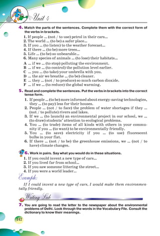 142
Unit 4
4. Match the parts of the sentences. Complete them with the correct form of
the verbs in brackets.
1. If people … (not / to use) petrol in their cars…
2. The world … (to be) a safer place…
3. If you … (to listen) to the weather forecast…
4. If there … (to be) more trees…
5. Life … (to be) so unbearable…
6. Many species of animals … (to lose) their habitats…
A … if we … (to stop) polluting the environment.
B … if we … (to control) the pollution level earlier.
C … you … (to take) your umbrella with you.
D … the air we breathe … (to be) cleaner.
E … they … (not / to produce) so much carbon dioxide.
F … if we … (to reduce) the global warming.
5. Read and complete the sentences. Put the verbs in brackets into the correct
tense form.
1. If people … (to be) more informed about energy-saving technologies,
they … (to pay) less for their houses.
2. People … (not / to face) the problem of water shortages if they …
(not / to pollute) rivers and lakes.
3. If we … (to launch) an environmental project in our school, we …
(to draw) students’ attention to ecological problems.
4. You … (to trade) items of all kinds with others in your commu-
nity if you … (to want) to be environmentally friendly.
5. You … (to save) electricity if you … (to use) fluorescent
bulbs in your flat.
6. If there … (not / to be) the greenhouse emissions, we … (not / to
have) climate changes.
6. Work in pairs. Say what you would do in these situations.
1. If you could invent a new type of cars…
2. If you lived far from school…
3. If you saw someone littering the street…
4. If you were a world leader…
Example:
If I could invent a new type of cars, I would make them environmen-
tally friendly.
7. You are going to read the letter to the newspaper about the environmental
problems of Delhi. Look through the words in the Vocabulary File. Consult the
dictionary to know their meanings.
 