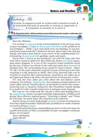 Nature and Weather
143
h to draw smb’s attention to smth
miserably to dump apparently
sensitive in muck
8.Read the letter. What problems does Satis draw the reader’s attention to?
Dear Sir/Madam,
I’m writing in response to the article published in the previous issue
of your newspaper. I want to draw your attention to the problems of
my birthplace – Delhi. I just came back from my holidays. It was hot,
and humid and wonderful. I basked in the sun, spent some time with my
family, and took a close look at every corner in the neighbourhood. Un-
fortunately, it was laced with garbage, muck, and waste.
Every time I return to my homeland I go with the hope that this
time there would be different. But Delhi has failed miserably mana-
ging waste disposal. It is one of the countless major problems faced
by the city. If about two-thirds of the collected waste were dumped in
landfill sites, the surrounding areas would be much cleaner. About
15–25 % of the waste should be recycled. In your article you write that
recycling is a big industry in Delhi, that every material that can be
recycled is recycled. But unfortunately, recycling is not taken up in
an organized manner by either the government or the private sector.
It’s sad, but true, what you write about the now-famous snack
company, PizzaPlace. Apparently, this company dumped packets of
waste right into the Yamuna River, on the banks of which their manu-
facturing unit is situated. Industries like PizzaPlace should ideally
be a model for other smaller industries to manage waste disposal.
One way we can really help the city get a clean and healthy look is
by empowering various non-governmental organizations (NGOs) and
giving them effective judicial power. “Littering is illegal” and “Fines
for littering” are great signs. But they have to be enforced.
And of course, we must make people sensitive to clean environments.
Now that might be another difficult task, as Delhiites or rather Indians
are used to living in muck.
I would be grateful if you could publish my letter in the next issue for
a public discussion. If this is not possible for your newspaper, could you
please, let me know?
Yours faithfully,
Satis Shroff
tto write in response to smth
to be laced with smth m
to empower
 