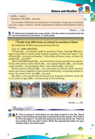 Nature and Weather
147
(11) … water.
Support the (12) … groups.
It is neither difficult nor simple but it would go a long way in making
our city, state, country, world, and planet a cleaner and healthier place
to live.
Score: ...../12
3. Read and complete the news article. Put the verbs in brackets into the
correct tense form and voice. (1 mark each)
Floods trap 300 teens at school in southern China
By GILLIAN WONG Associated Press Writer
July 5th
, 2009 | BEIJING
“Floods (1) … (to block) roads in southern China, leaving 300 teen-
agers stranded at school with limited supplies of food and water,” an
official (2) … (to say) on Sunday, “after days of heavy rains, at least 15
people (3) … (to kill).”
About 550,000 people (4) … (to leave) their homes quickly in southern
China after heavy rains which (5) … (to topple) houses, (6) … (to flood)
roads and (7) … (to damage) a dam, news reports (8) … (to say).
Flood control officials (9) … (to use) boats to deliver food, mineral
water and other supplies to the school on Saturday, including pumps to
lower the water level, Lu (10) … (to say).
She (11) … (to say) she did not know how long the children, from 13
to 15 years of age, (12) … (to be) stuck in the building.
Score: ...../12
4. You’re going to read about an eco-town project in the UK. Some
parts of the sentences have been removed from the article. Your task is
to fill in the gaps (1–6) with the sentences from the list (A–G). There is
one answer that you don’t need. Write the appropriate letter on your
answer sheet. (2 marks each)
oodddss ttrraapp 333000000 tteeeennss aatt sscchhhoooolll iiinn ssoouutthhheerrnn CCChhhiiinnaa
By GILLIAN WONG Associated Press Writer
JuJulyly 55th
,, 20200909 || BBEIEIJIJINGNG
“Floods (1) … (to block) roads in southern China, leaving 300 teen-
agers stranded at school with limited supplies of food and water,” an
foffifi ici lal (2(2)) … ((tto say)) on SSundday, ““ faftter ddays off hheavy raiins, att lleastt 1515
people (3) … (to kill).”
About 550,000 people (4) … (to leave) their homes quickly in southern
ChChiina faftter hheavy raiins hwhiichh (5(5)) … ((tto ttop lpl )e) hhouses, (6(6)) … ((tto ffllo dod))
roads and (7) … (to damage) a dam, news reports (8) … (to say).
Flood control officials (9) … (to use) boats to deliver food, mineral
water and other supplies to the school on Saturday, including pumps to
llower ththe watter llevell, LLu (1(10)0) … ((tto say)).
She (11) … (to say) she did not know how long the children, from 13
to 15 years of age, (12) … (to be) stuck in the building.
 
