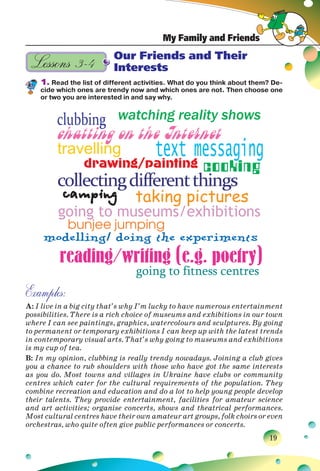 My Family and Friends
19
Our Friends and Their
Interests
1. Read the list of different activities. What do you think about them? De-
cide which ones are trendy now and which ones are not. Then choose one
or two you are interested in and say why.
Examples:
A: I live in a big city that’s why I’m lucky to have numerous entertainment
possibilities. There is a rich choice of museums and exhibitions in our town
where I can see paintings, graphics, watercolours and sculptures. By going
to permanent or temporary exhibitions I can keep up with the latest trends
in contemporary visual arts. That’s why going to museums and exhibitions
is my cup of tea.
B: In my opinion, clubbing is really trendy nowadays. Joining a club gives
you a chance to rub shoulders with those who have got the same interests
as you do. Most towns and villages in Ukraine have clubs or community
centres which cater for the cultural requirements of the population. They
combine recreation and education and do a lot to help young people develop
their talents. They provide entertainment, facilities for amateur science
and art activities; organise concerts, shows and theatrical performances.
Most cultural centres have their own amateur art groups, folk choirs or even
orchestras, who quite often give public performances or concerts.
Lessons 3–4
 