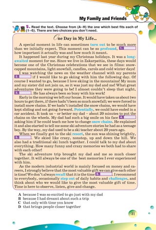 My Family and Friends
31
5. Read the text. Choose from (A–H) the one which best fits each of
(1–6). There are two choices you don’t need.
One Day in My Life…
A special moment in life can sometimes turn out to be much more
than we initially expect. This moment can be so profound,
how important it actually was and how much it meant.
It happened last year during my Christmas holidays. It was a long-
awaited moment for me. Since we live in Zakarpattia, these days would
become one of the Christmas celebrations that we see in films: snow-
capped mountains, light snowfall, candles, carols and cold winter days!
I was watching the news on the weather channel with my parents
if I would like to go skiing with him the following day. Of
course I wanted to go, because I love skiing in the mountains! My mum
and my sister did not join us, so it was just my dad and me! What great
adventures they were going to be! I almost couldn’t sleep that night,
. He has always been so busy with his work!
Earlyinthemorningweleftourhouse.Itwouldhavetakenusabouttwo
hours to get there, if there hadn’t been so much snowfall; we were forced to
install snow chains. If we hadn’t installed the snow chains, we would have
kept sliding and not going forward. Potentially, we could have ended in a
car accident. It took us – or better my dad – about 20 minutes to put the
chains on the wheels. My dad had such a big smile on his face
asking him if he could teach me how to change snow chains. He explained
it and also started to tell me some ski adventure stories he had as a teenage
boy. By the way, my dad used to be a ski teacher about 20 years ago.
When we finally got to the ski resort, the sun was shining brightly,
. We skied like crazy, nonstop, up and down the hill. We
also had a traditional ski lunch together. I could talk to my dad about
everything. How many funny and crazy memories we both had to share
with each other!
The ski adventure trip brought my dad and me so much closer
together. It will always be one of the best memories I ever experienced
with him.
As the modern industrial world is mainly focused on money and ca-
reers, I strongly believe that the most valuable gift we can give each other
is time! We don’t always recall that it is the time . I recommend
to everybody, occasionally step out of daily habits and challenges, and
think about who we would like to give the most valuable gift of time.
Time is here to observe, listen, give and change.
A because I was so excited to go just with my dad
B because I had dreamt about such a trip
C that only with time you know
D that brings people closer together
 