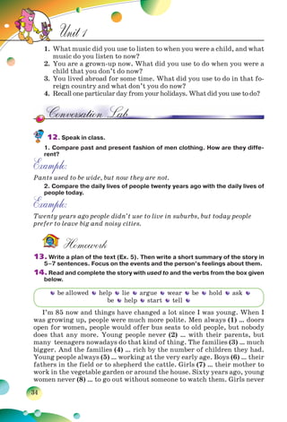 34
Unit 1
1. What music did you use to listen to when you were a child, and what
music do you listen to now?
2. You are a grown-up now. What did you use to do when you were a
child that you don’t do now?
3. You lived abroad for some time. What did you use to do in that fo-
reign country and what don’t you do now?
4. Recall one particular day from your holidays. What did you use to do?
12. Speak in class.
1. Compare past and present fashion of men clothing. How are they diffe-
rent?
Example:
Pants used to be wide, but now they are not.
2. Compare the daily lives of people twenty years ago with the daily lives of
people today.
Example:
Twenty years ago people didn’t use to live in suburbs, but today people
prefer to leave big and noisy cities.
Homework
13. Write a plan of the text (Ex. 5). Then write a short summary of the story in
5–7 sentences. Focus on the events and the person’s feelings about them.
14. Read and complete the story with used to and the verbs from the box given
below.
I’m 85 now and things have changed a lot since I was young. When I
was growing up, people were much more polite. Men always (1) … doors
open for women, people would offer bus seats to old people, but nobody
does that any more. Young people never (2) … with their parents, but
many teenagers nowadays do that kind of thing. The families (3) … much
bigger. And the families (4) … rich by the number of children they had.
Young people always (5) … working at the very early age. Boys (6) … their
fathers in the field or to shepherd the cattle. Girls (7) … their mother to
work in the vegetable garden or around the house. Sixty years ago, young
women never (8) … to go out without someone to watch them. Girls never
be allowed help lie argue wear be hold ask
be help start tell
 