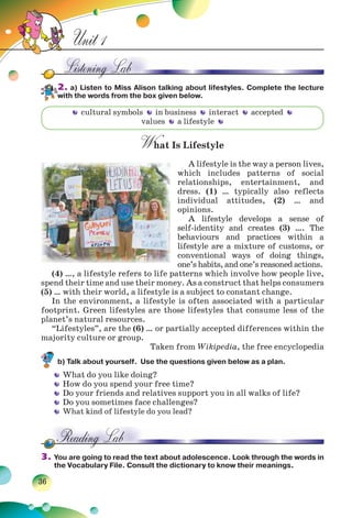 36
Unit 1
2. a) Listen to Miss Alison talking about lifestyles. Complete the lecture
with the words from the box given below.
What Is Lifestyle
A lifestyle is the way a person lives,
which includes patterns of social
relationships, entertainment, and
dress. (1) … typically also reflects
individual attitudes, (2) … and
opinions.
A lifestyle develops a sense of
self-identity and creates (3) …. The
behaviours and practices within a
lifestyle are a mixture of customs, or
conventional ways of doing things,
one’s habits, and one’s reasoned actions.
(4) …, a lifestyle refers to life patterns which involve how people live,
spend their time and use their money. As a construct that helps consumers
(5) … with their world, a lifestyle is a subject to constant change.
In the environment, a lifestyle is often associated with a particular
footprint. Green lifestyles are those lifestyles that consume less of the
planet’s natural resources.
“Lifestyles”, are the (6) … or partially accepted differences within the
majority culture or group.
Taken from Wikipedia, the free encyclopedia
b) Talk about yourself. Use the questions given below as a plan.
What do you like doing?
How do you spend your free time?
Do your friends and relatives support you in all walks of life?
Do you sometimes face challenges?
What kind of lifestyle do you lead?
3. You are going to read the text about adolescence. Look through the words in
the Vocabulary File. Consult the dictionary to know their meanings.
cultural symbols in business interact accepted
values a lifestyle
 