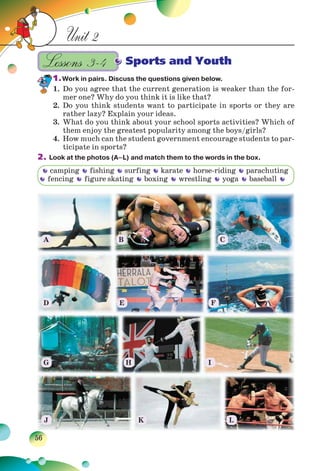 56
Unit 2
Sports and Youth
1.Work in pairs. Discuss the questions given below.
1. Do you agree that the current generation is weaker than the for-
mer one? Why do you think it is like that?
2. Do you think students want to participate in sports or they are
rather lazy? Explain your ideas.
3. What do you think about your school sports activities? Which of
them enjoy the greatest popularity among the boys/girls?
4. How much can the student government encourage students to par-
ticipate in sports?
2. Look at the photos (A–L) and match them to the words in the box.
Lessons 3–4
camping fishing surfing karate horse-riding parachuting
fencing figure skating boxing wrestling yoga baseball
A
D
G
J K L
H I
E F
B C
 