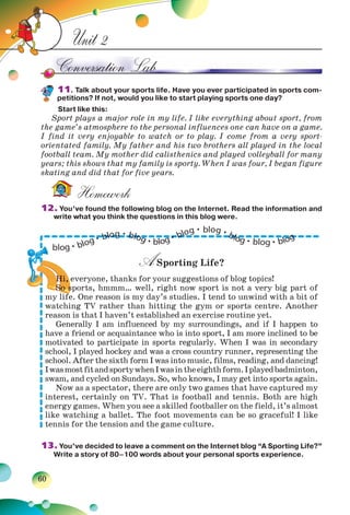60
Unit 2
11. Talk about your sports life. Have you ever participated in sports com-
petitions? If not, would you like to start playing sports one day?
Start like this:
Sport plays a major role in my life. I like everything about sport, from
the game’s atmosphere to the personal influences one can have on a game.
I find it very enjoyable to watch or to play. I come from a very sport-
orientated family. My father and his two brothers all played in the local
football team. My mother did calisthenics and played volleyball for many
years; this shows that my family is sporty. When I was four, I began figure
skating and did that for five years.
Homework
12. You’ve found the following blog on the Internet. Read the information and
write what you think the questions in this blog were.
ASporting Life?
Hi, everyone, thanks for your suggestions of blog topics!
So sports, hmmm… well, right now sport is not a very big part of
my life. One reason is my day’s studies. I tend to unwind with a bit of
watching TV rather than hitting the gym or sports centre. Another
reason is that I haven’t established an exercise routine yet.
Generally I am influenced by my surroundings, and if I happen to
have a friend or acquaintance who is into sport, I am more inclined to be
motivated to participate in sports regularly. When I was in secondary
school, I played hockey and was a cross country runner, representing the
school. After the sixth form I was into music, films, reading, and dancing!
IwasmostfitandsportywhenIwasintheeighthform.Iplayedbadminton,
swam, and cycled on Sundays. So, who knows, I may get into sports again.
Now as a spectator, there are only two games that have captured my
interest, certainly on TV. That is football and tennis. Both are high
energy games. When you see a skilled footballer on the field, it’s almost
like watching a ballet. The foot movements can be so graceful! I like
tennis for the tension and the game culture.
13. You’ve decided to leave a comment on the Internet blog “A Sporting Life?”
Write a story of 80–100 words about your personal sports experience.
H
SSSSSS sssssssSSSo s
HHHHHi,
So s
Hi,
So sSS
HH
SooSS
H
S
H
S
H
So sSSSSS
 
