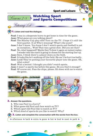 Sport and Leisure
67
Watching Sport
and Sports Competitions
1.Listen and read the dialogue.
Paul: I was in a desperate hurry to get home in time for the game.
Jane: What game are you talking about?
Paul: The Stanley Cup play-offs! Turn on the TV. I hope it’s still the
first quarter. It is! Who’s winning? What’s the score?
Jane: I don’t know. You know I don’t watch sports and football is not
an exception… Wow! That was a great shot. Did you see that?
Paul: No, what happened? Maybe they’ll show it again on instant replay.
I wonder who the coach is going to choose for the starting line-up.
Jane: Geez. I think there’s a player down on the field.
Paul: It looks like he’s walking off the field. He can’t be hurt too badly.
Jane: Look! They’re putting your favourite player into the game. Oh,
what a play!
Paul: Wait a second. I thought you didn’t watch sports.
Jane: I wasn’t a sports fan before this game. Do you find it strange?
Paul: Of course not. Pass the chips, please. Sit down with me to watch
the game.
2. Answer the questions.
1. Why was Paul in a hurry?
2. What game did Paul and Jane watch on TV?
3. Which sport did Paul like to watch on TV?
4. Which kind of sports do you like to watch? Why?
3. Listen and complete the conversation with the words from the box.
Lessons 7–8
afternoon back extra game hot lend meet park
 