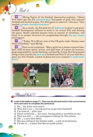 70
Unit 2
D Morag Taylor of the Football Association explains, “About
five years ago the FA acknowledged thousands of girls who enjoyed
football and wanted to play. For their game to improve,” she says, “they
needed a proper coaching structure.”
E As a result, the FA paid for 47 dedicated women’s and girls’
football development officers to work in its county FAs and develop
the game. Really talented players train at centres of excellence, and
there is no proper structure for progressing through the age ranges
and leagues.
F “Today 70 to 80 per cent of the UK girls under 16 play some
form of football,” says Morag.
G Faye is not surprised, “Many girls have always enjoyed foot-
ball, with its team spirit, action, and skill base. It’s great for encoura-
ging responsibility, quick thinking, and healthy living. But the greatest
thing is that anyone can pick up a football and kick it: all you need for a
game is a few friends, a patch of grass and your jumpers to make goal-
posts.”
8. Look at the table on page 71. Then use the phrasal verbs in the correct tense
form and voice to complete the sentences.
1. He … the letter and read it.
2. Why don’t you … one job and try to get that finished?
3. I’m tired of … after you!
4. Claire could only … her meal, forcing down a mouthful or two.
5. They are still … … the newspapers looking for this article.
6. She … a navy blue dress.
7. She was sitting at the kitchen table … a pile of mushrooms.
8. I’d like to … a point that Steven made earlier.
 