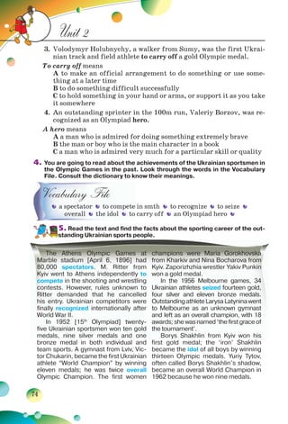 74
Unit 2
3. Volodymyr Holubnychy, a walker from Sumy, was the first Ukrai-
nian track and field athlete to carry off a gold Olympic medal.
To carry off means
A to make an official arrangement to do something or use some-
thing at a later time
B to do something difficult successfully
C to hold something in your hand or arms, or support it as you take
it somewhere
4. An outstanding sprinter in the 100m run, Valeriy Borzov, was re-
cognized as an Olympiad hero.
A hero means
A a man who is admired for doing something extremely brave
B the man or boy who is the main character in a book
C a man who is admired very much for a particular skill or quality
4. You are going to read about the achievements of the Ukrainian sportsmen in
the Olympic Games in the past. Look through the words in the Vocabulary
File. Consult the dictionary to know their meanings.
Vocabulary File
a spectator to compete in smth to recognize to seize
overall the idol to carry off an Olympiad hero
5. Read the text and find the facts about the sporting career of the out-
standing Ukrainian sports people.
a spectator to compete
ovovererala l the idol to
The Athens Olympic Games at
Marble stadium [April 6, 1896] had
80,000 spectators. M. Ritter from
Kyiv went to Athens independently to
compete in the shooting and wrestling
contests. However, rules unknown to
Ritter demanded that he cancelled
his entry. Ukrainian competitors were
finally recognized internationally after
World War II.
In 1952 [15th
Olympiad] twenty-
five Ukrainian sportsmen won ten gold
medals, nine silver medals and one
bronze medal in both individual and
team sports. A gymnast from Lviv, Vic-
tor Chukarin, became the first Ukrainian
athlete “World Champion” by winning
eleven medals; he was twice overall
Olympic Champion. The first women
champions were Maria Gorokhovska
from Kharkiv and Nina Bocharova from
Kyiv. Zaporizhzhia wrestler Yakiv Punkin
won a gold medal.
In the 1956 Melbourne games, 34
Ukrainian athletes seized fourteen gold,
four silver and eleven bronze medals.
OutstandingathleteLarysaLatyninawent
to Melbourne as an unknown gymnast
and left as an overall champion, with 18
awards; she was named ‘the first grace of
the tournament’.
Borys Shakhlin from Kyiv won his
first gold medal; the ‘iron’ Shakhlin
became the idol of all boys by winning
thirteen Olympic medals. Yuriy Tytov,
often called Borys Shakhlin’s shadow,
became an overall World Champion in
1962 because he won nine medals.
 