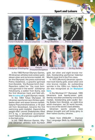 Sport and Leisure
75
In the 1960 Roman Olympic Games,
36 Ukrainian athletes took sixteen gold,
eleven silver and six bronze medals. Af-
ter this Olympiad, the press nicknamed
Polina Astakhova, a graceful gymnast
from Donetsk, ‘the Russian birch-tree’.
Reporters called her “the most femi-
nine gymnast in the world”. Volodymyr
Holubnychy, a walker from Sumy, was
the first Ukrainian track and field ath-
lete to carry off a gold Olympic medal.
In the 1964 Tokyo Olympiad, 33
Ukrainian sportsmen won thirteen gold,
twelve silver and seven bronze medals.
Galyna Prozumenshchykova, a 16-year
old from Sevastopol, became the first
swimming gold medalist. Zaporizhzhia
weight-lifter Leonid Zhabotynsky lifted
217.5 kg, a sensational accomplish-
ment! Valeriy Brumel was a gold winner
in the high jump.
In the 1968 Mexican Games, fifty-
one Ukrainian athletes took fourteen
gold, ten silver and eight bronze me-
dals. Outstanding yachtsman Valentyn
Mankin took first in the Finn class.
In 1972 [Munich] Ukrainian sports-
men took twenty gold, seven silver and
nine bronze medals. An outstanding
sprinter in the 100m run, Valeriy Bor-
zov was recognized as an Olympiad
hero.
In the Montreal 21st
Olympiad, 1995
Ukrainians took twenty-seven gold,
twenty-onesilverandtwenty-onebronze
medals. Outstanding pole-vaulter Ser-
hiy Bubka from Donetsk, an eight-time
world champion, set 35 world records;
he is one of the world’s best athletes.
Ukrainian sports people have
always brought and will bring glory to
their native country, Ukraine.
Taken from ENGLISH – Improve
Your Language Skills by ANNAMARIE,
2003
Victor Chukarin
Volodymyr Holubnychy
Larysa Latynina
Galyna
Prozumenshchykova
Borys Shakhlin
Valeriy Borzov
Polina Astakhova
Serhiy Bubka
 