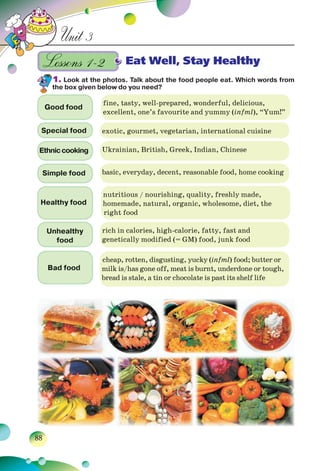 88
Unit 3
Eat Well, Stay Healthy
1. Look at the photos. Talk about the food people eat. Which words from
the box given below do you need?
Good food
fine, tasty, well-prepared, wonderful, delicious,
excellent, one’s favourite and yummy (infml), “Yum!”
Special food exotic, gourmet, vegetarian, international cuisine
Ethniccooking Ukrainian, British, Greek, Indian, Chinese
Simple food basic, everyday, decent, reasonable food, home cooking
Healthy food
nutritious / nourishing, quality, freshly made,
homemade, natural, organic, wholesome, diet, the
right food
Unhealthy
food
rich in calories, high-calorie, fatty, fast and
genetically modified (= GM) food, junk food
Bad food
cheap, rotten, disgusting, yucky (infml) food; butter or
milk is/has gone off, meat is burnt, underdone or tough,
bread is stale, a tin or chocolate is past its shelf life
Lessons 1–2Lessons 1–2
 