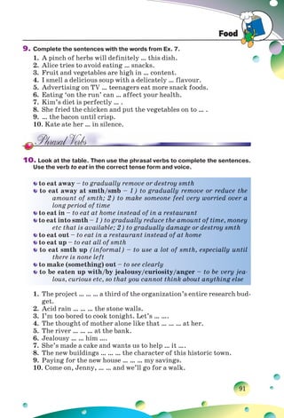 Food
91
9. Complete the sentences with the words from Ex. 7.
1. A pinch of herbs will definitely … this dish.
2. Alice tries to avoid eating … snacks.
3. Fruit and vegetables are high in … content.
4. I smell a delicious soup with a delicately … flavour.
5. Advertising on TV … teenagers eat more snack foods.
6. Eating ‘on the run’ can … affect your health.
7. Kim’s diet is perfectly … .
8. She fried the chicken and put the vegetables on to … .
9. … the bacon until crisp.
10. Kate ate her … in silence.
10. Look at the table. Then use the phrasal verbs to complete the sentences.
Use the verb to eat in the correct tense form and voice.
to eat away – to gradually remove or destroy smth
to eat away at smth/smb – 1) to gradually remove or reduce the
amount of smth; 2) to make someone feel very worried over a
long period of time
to eat in – to eat at home instead of in a restaurant
to eat into smth – 1) to gradually reduce the amount of time, money
etc that is available; 2) to gradually damage or destroy smth
to eat out – to eat in a restaurant instead of at home
to eat up – to eat all of smth
to eat smth up (informal) – to use a lot of smth, especially until
there is none left
to make (something) out – to see clearly
to be eaten up with/by jealousy/curiosity/anger – to be very jea-
lous, curious etc, so that you cannot think about anything else
1. The project … … … a third of the organization’s entire research bud-
get.
2. Acid rain … … … the stone walls.
3. I’m too bored to cook tonight. Let’s … ….
4. The thought of mother alone like that … … … at her.
5. The river … … … at the bank.
6. Jealousy … … him ….
7. She’s made a cake and wants us to help … it ….
8. The new buildings … … … the character of this historic town.
9. Paying for the new house … … … my savings.
10. Come on, Jenny, … … and we’ll go for a walk.
to eaat away – to gradually removee or deestrooy smth
to eaat away aat ssmth/smmb – 1) too graaduallly removee or reduucee the
aamount off ssmth; 2) to make someeone feel very wworried ovver a
llong periood oof time
to eaat in – to eeat at homee instead oof in aa resstaurant
to eaat into smtth – 1) to ggradually rreducce thhe amount oof time, mooney
eetc that iss avvailable;; 2) to graaduallly daamage or ddestroy ssmmth
to eaat out – to eaat in a reestaurant insteead oof at home
to eaat up – to eeatt all of smmth
to eaat smth uup (informmal) – to uuse a lot oof smth, esspeciallyy uuntil
tthere is noonee left
to make (someethhing) outt – to see cclearlly
to bee eaten upp wwith/by jealousy//curioosityy/anger – to be veryy jea-
llous, curioouss etc, so tthat you cannoot thiink about aanythingg eelse
 