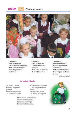 13
Chouette, Chouette, Chouette,
c’est la rentrée c’est la rentrée ! c’est la rentrée !
On va bien s’amuser ! La maîtresse est J’ai de nouveaux
Zut, c’est la rentrée bronzée ! souliers !
Plus de grasses Zut, c’est la rentrée Zut, c’est la rentrée
matinées ! Bientôt ﬁni l’été ! J’ai un peu mal aux
pieds.
Sylvie Poilevé
Je vais à l’école
Je vais à l’école J’aime bien la classe,
Comm’ un grand C’est toujours trop
garçon. court.
Prenez ma parole, La semaine passe,
Je sais mes leçons. On dirait d’un jour.
Et quand le soir tombe,
Je suis dans mon lit.
Je revois en songe
Tous mes bons amis.
L’école primaire3
Klimenko_JuM_Fr_m_10-1ukr.indd 13 29.06.2010 16:05:11
 