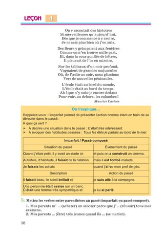 18
On y racontait des histoires
Si merveilleuses qu’aujourd’hui,
Dès que je commence à y croire,
Je ne sais plus bien où j’en suis.
Des ﬂeurs y grimpaient aux fenêtres
Comme on n’en trouve nulle part,
Et, dans la cour gonﬂée de hêtres,
Il pleuvait de l’or en miroirs.
Sur les tableaux d’un noir profond,
Voguaient de grandes majuscules
Où, de l’aube au soir, nous glissions
Vers de nouvelles péninsules.
L’école était au bord du monde,
L’école était au bord du temps.
Ah ! que n’y suis-je encore dedans
Pour voir, au dehors, les colombes !
Maurice Carême
On t’explique…
Rappelez-vous : l’imparfait permet de présenter l’action comme étant en train de se
dérouler dans le passé.
À quoi ça sert ?
 À décrire une situation dans le passé : C’était très intéressant.
 À évoquer des habitudes passées : Tous les étés je partais au bord de la mer.
Imparfait / Passé composé
Situation du passé Événement du passé
Quand j’étais petit, il y avait un stade ici et puis on a construit un cinéma.
Autrefois, d’habitude, il faisait de la natation mais il est tombé malade.
Je faisais les achats quand j’ai vu mon prof de géo.
Description Action du passé
Il faisait beau, le soleil brillait et je suis allé à la campagne.
Une personne était assise sur un banc.
C’était une femme très sympathique et je lui ai parlé.
5. Mettez les verbes entre parenthèses au passé (imparfait ou passé composé).
1. Mes parents m’ … (acheter) un scooter parce que j’… (réussir) tous mes
examens.
2. Mes parents … (être) très jeunes quand ils … (se marier).
4
Klimenko_JuM_Fr_m_10-1ukr.indd 18 29.06.2010 16:05:12
 